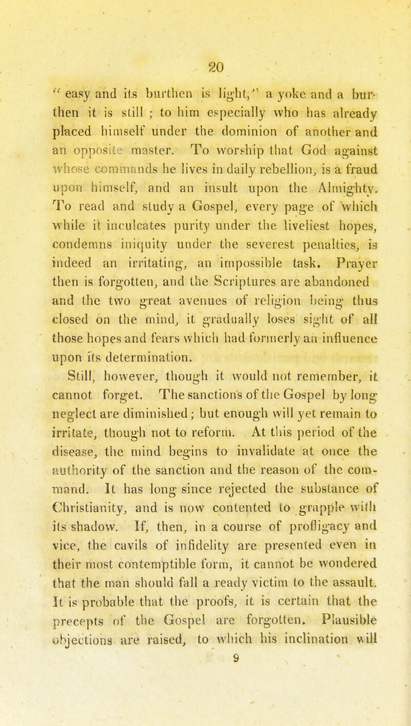 easy and its burthen is lig'lit/' a yoke and a bur- then it is still ; to him especially who has already placed himself under the dominion of another and an opposite master. To worship that God against whose commands he lives in daily rebellion, is a fraud upon himself, and an insult upon the Almighty. To read and study a Gospel, every page of which while it inculcates purity under the liveliest hopes, condemns iniquity under the severest penalties, is indeed an irritating, an impossible task. Prayer then is forgotten, and the Scriptures are abandoned and the two great avenues of religion being thus closed on the mind, it gradually loses sight of all those hopes and fears which had formerly an influence upon its determination. Still, however, though it would not remember, it cannot forget. The sanctions of the Gospel by long neglect are diminished; but enough will yet remain to irritate, though not to reform. At this period of the disease, the mind begins to invalidate at once the authority of the sanction and the reason of the com- mand. It has long since rejected the substance of Christianity, and is now contented to grapple with its shadow. If, then, in a course of profligacy and vice, the cavils of infidelity are presented even in their most contemptible form, it cannot be wondered that the man should fall a ready victim to the assault. It is probable that the proofs, it is certain that the precepts of the Gospel are forgotten. Plausible objections are raised, to which his inclination m\l 9