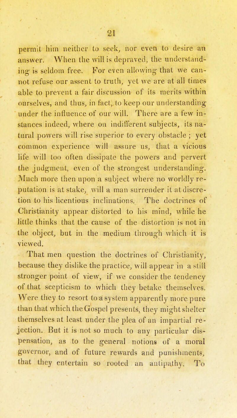 permit him neither to seek, nor even to desire an answer. When the will is depraved, the understand- ing- is seldom free. For even alUnving- that we can- not refuse our assent to truth, yet we are at all times able to prevent a fair discussion of its merits within ourselves, and thus, in fact, to keep our understanding- under the influence of our will. There are a few in- stances indeed, where on inditferent subjects, its na- tural powers will rise superior to every obstacle ; yet common experience will assure us, that a vicious life will too often dissipate the powers and pervert the judgment, even of the strong'cst understanding-. Much more then upon a subject where no worldly re- putation is at stake, will a man surrender it at discre- tion to his licentious inclinations. The doctrines of Christianity appear distorted to his mind, while he little thinks that the cause of the distortion is not in the object, but in the medium through which it is viewed. That men question the doctrines of Cliristianity, because they dislike the practice, will appear in a still stronger point of view, if we consider the tendency of that scepticism to which they betake themselves. Were they to resort to a system apparently more pure tiian that which the Gospel presents, they might shelter themselves at least under the plea of an impartial re- jection. But it is not so much to any particular dis- pensation, as to the general notions of a moral governor, and of future rewards and punishments, that they entertain so rooted an autipiUhy. To