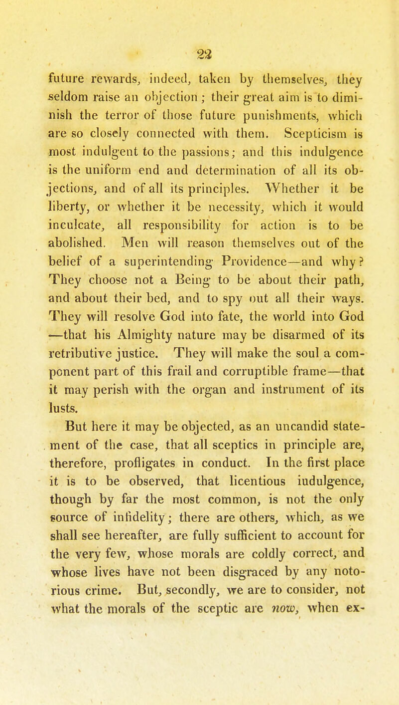 23 future rewards, indeed, taken by themselves, they seldom raise an objection ; their great aim is to dimi- nish the terror of those future puiiishments, which are so closely connected with them. Scepticism is most indulg-ent to the passions; and this indulgence is the uniform end and determination of all its ob- jections, and of all its principles. Whether it be liberty, or whether it be necessity, which it would inculcate, all responsibility for action is to be abolished. Men will reason themselves out of the belief of a superintending Providence—and why ? They choose not a Being to be about their path, and about their bed, and to spy out all their ways. They will resolve God into fate, the world into God —that his Almighty nature may be disarmed of its retributive justice. They will make the soul a com- ponent part of this frail and corruptible frame—that it may perish with the organ and instrument of its lusts. But here it may be objected, as an uncandid state- ment of the case, that all sceptics in principle are, therefore, profligates in conduct. In the first place it is to be observed, that licentious indulgence, though by far the most common, is not the only source of infidelity; there are others, which, as we shall see hereafter, are fully sufficient to account for the very few, whose morals are coldly correct, and whose lives have not been disgraced by any noto- rious crime. But, secondly, we are to consider, not what the morals of the sceptic are 7iow, when cx-