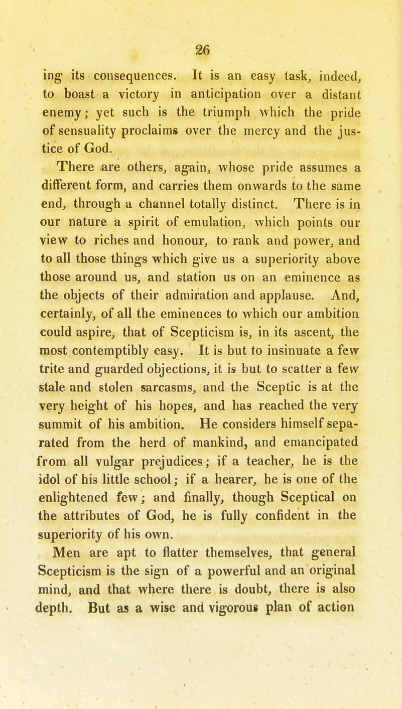 ing its consequences. It is an easy task, indeed, to boast a victory in anticipation over a distant enemy; yet such is the triumph which the pride of sensuahty proclaims over the mercy and the jus- tice of God, There are others, again, whose pride assumes a different form, and carries them onwards to the same end, through a channel totally distinct. There is in our nature a spirit of emulation, which points our view to riches and honour, to rank and power, and to all those things which give us a superiority above those around us, and station us on an eminence as the objects of their admiration and applause. And, certainly, of all the eminences to which our ambition could aspire, that of Scepticism is, in its ascent, the most contemptibly easy. It is but to insinuate a few trite and guarded objections, it is but to scatter a few stale and stolen sarcasms, and the Sceptic is at the very height of his hopes, and has reached the very summit of his ambition. He considers himself sepa- rated from the herd of mankind, and emancipated from all vulgar prejudices; if a teacher, he is the idol of his little school; if a hearer, he is one of the enlightened few; and finally, though Sceptical on the attributes of God, he is fully confident in the superiority of his own. Men are apt to flatter themselves, that general Scepticism is the sign of a powerful and an original mind, and that where there is doubt, there is also depth. But as a wise and vigorous plan of action