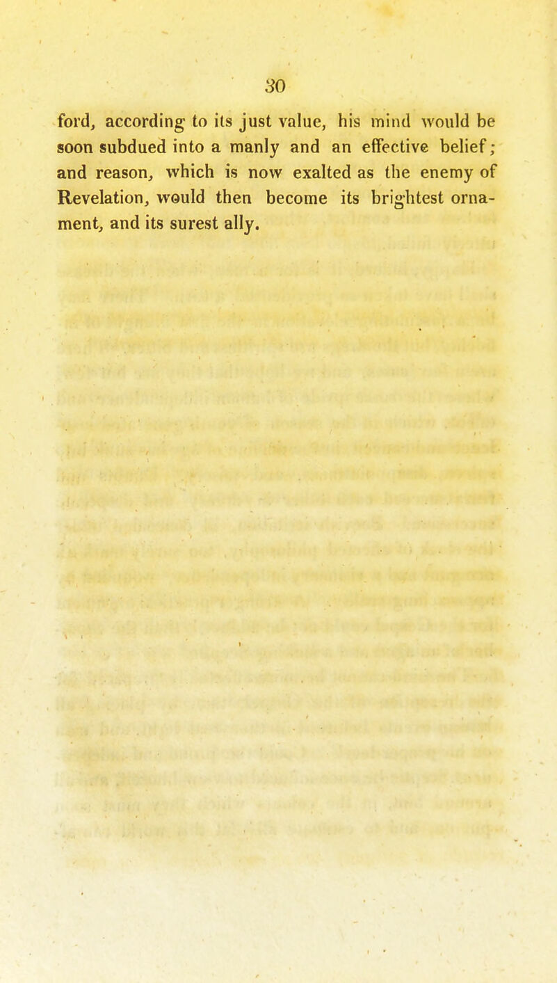 ford, according to its just value, his mitid Avould be soon subdued into a manly and an effective belief; and reason, which is now exalted as the enemy of Revelation, would then become its brightest orna- ment, and its surest ally.