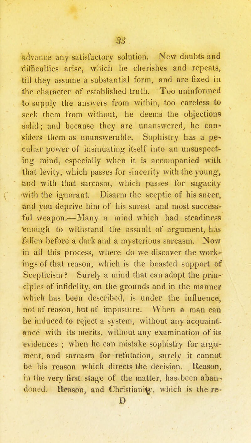 ^idvance any satisfactory solution. New doubtfe and tlifficulties arise, which lie cherishes and repeats, till they assume a substantial form, and are fixed in the character of established truth. Too uninformed to supply the answers from within, too careless to seek them from without, he deems the objections solid; and because they are unanswered, he con- siders them as unanswerable. Sophistiy has a pe- culiar power of insinuating itself into an unsuspect- ing mind, especially when it is accompanied with that levity, which passes for sincerity with the young-, land with that sarcasm, which passes for sagacity •with the ignorant. Disarm the sceptic of his sneer, and you deprive him of his surest and most success- ful weapon.—Many a mind which had steadiness enough to withstand the assault of argument, hiis fallen before a dark and a mysterious sarcasm. Nov? in all this process, where do we discover the work- ings of that reason, which is the boasted support of Scepticism ? Surely a mind that can adopt the prin- ciples of infidelity, on the grounds and in the manner which has been described, is under the influence, not of reason, but of imposture. When a man can be induced to reject a system, without any acquaint- ance with its merits, without any examination of its evidences ; when he can mistake sophistry for argu- ment, and sarcasm for refutation, surely it cannot be his reason which directs the decision. Reason, in the very first stage of the matter, hasNbeen aban- doned. Reason, and Christian!^', which is the re- D