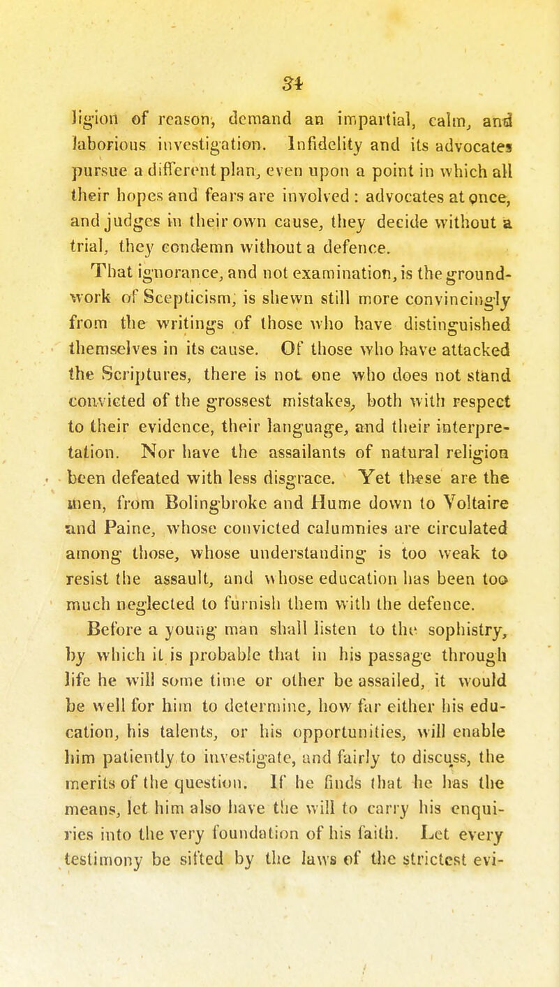 54 lig'ion of reason, demand an impartial, cahnj and laborious investigation. Infidelity and its advocates pursue a different plan, even upon a point in which all their hopes and fears are involved: advocates at pnce, and judges in their own cause, they decide without a trial, they eon(lemn without a defence. That ignorance, and not examination, is the ground- work of Scepticism, is shewn still more convincingly from the writings of those who have distinguished themselves in its cause. Of those who liave attacked the Scriptures, there is not one who does not stand convicted of the grossest mistakes^ both w ith respect to their evidence, their language, and their interpre- tation. Nor have the assailants of natural relijfioQ • been defeated with less disgrace. Yet th^se are the itien, from Bolingbroke and Hume down to Voltaire and Paine, whose convicted calumnies are circulated among those, whose understanding is too weak to resist the assault, and whose education has been toa much neglected to furnish them with the defence. Before a young man shall listen to the sophistry, by which it is probable that in his passage through life he will some time or other be assailed, it would be well for him to determine, how far either his edu- cation, his talents, or his opportunities, will enable him patiently to investigate, and fairly to discuss, the merits of the question. If he finds (hat he has the means, let him also have tlie will to carry his enqui- ries into the very foundation of his faith. Let every testimony be sifted by the laws of the strictest evi-