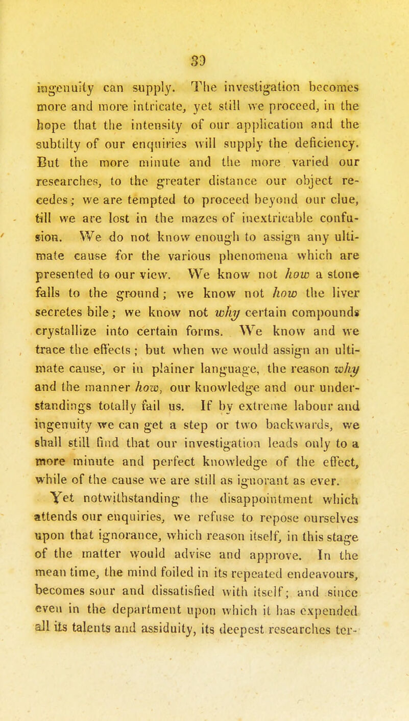 ingenuity can supply. The investigation becomes more and more intricate, yet still we proceed, in the hope that the intensity of our application and the subtilty of our enquiries uiil supply the deficiency. But the more minute and the more varied our researches, to the greater distance our object re- cedes; we are tempted to proceed beyond our clue, till we are lost in the mazes of inextricable coufu- sioH. We do not know enough to assign any ulti- mate cause for the various phenomena which are presented to our view. We know not how a stone falls to the ground ; we know not how the liver secretes bile; we know not why certain compounds crystallize into certain forms. We know and we trace the effects ; but when we would assign an ulti- mate cause, or in plainer language, the reason xohy and the manner how, our knowledge and our under- standings totally fail us. If by extreme labour and ingenuity we can get a step or two backwards, we shall still find that our investigation leads only to a more minute and perfect knowledge of the effect, while of the cause we are still as ignorant as ever. Yet notwithstanding the disappointment which attends our enquiries, we refuse to repose ourselves upon that ignorance, which reason itself, in this stage of the matter would advise and approve. In the mean time, the mind foiled in its repeated endeavours, becomes sour and dissatisfied with itself; and since even in the department upon which it has expended all its talents and assiduity, its deepest researches tcr-