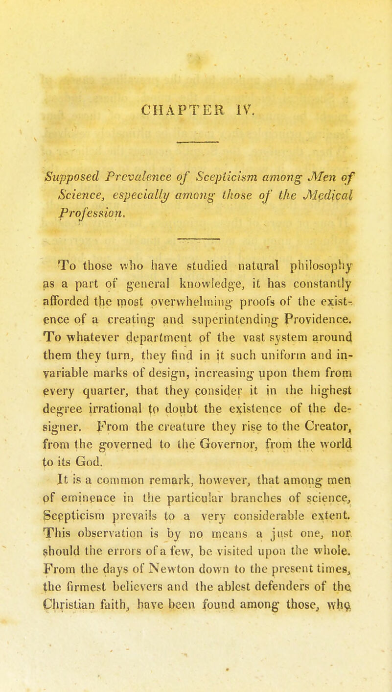 CHAPTER IV. Supposed Prevalence of Scepticism among jyfen of Science, especiaUj/ among those of the Medical Profession. To those who have studied natural philosophy as a part of g-eneral knowiedge, it has constantly afforded the most pverwhelmino- proofs of the exists ence of a creating and superintending Providence. To whatever department pf the vast system around them they turn, they find in it such uniform and in- variable marks of design, increasing upon them from every quarter, that they consi(|er it in the highest degree irrational to doubt the existence of the de- signer. From the creature they rise to the Creator, from the governed to the Governor, from the worl^ to its God. It is a common remark, however, that among men of eminence in the particular branches of science, Scepticism prevails to a very considerable extent. This observation is by no means a just one, nor. should the errors of a few, be visited upon the whole. From the days of New ton down to the present times, the firmest believers and the ablest defenders of the Christian faith^ have been found among those, wh9i