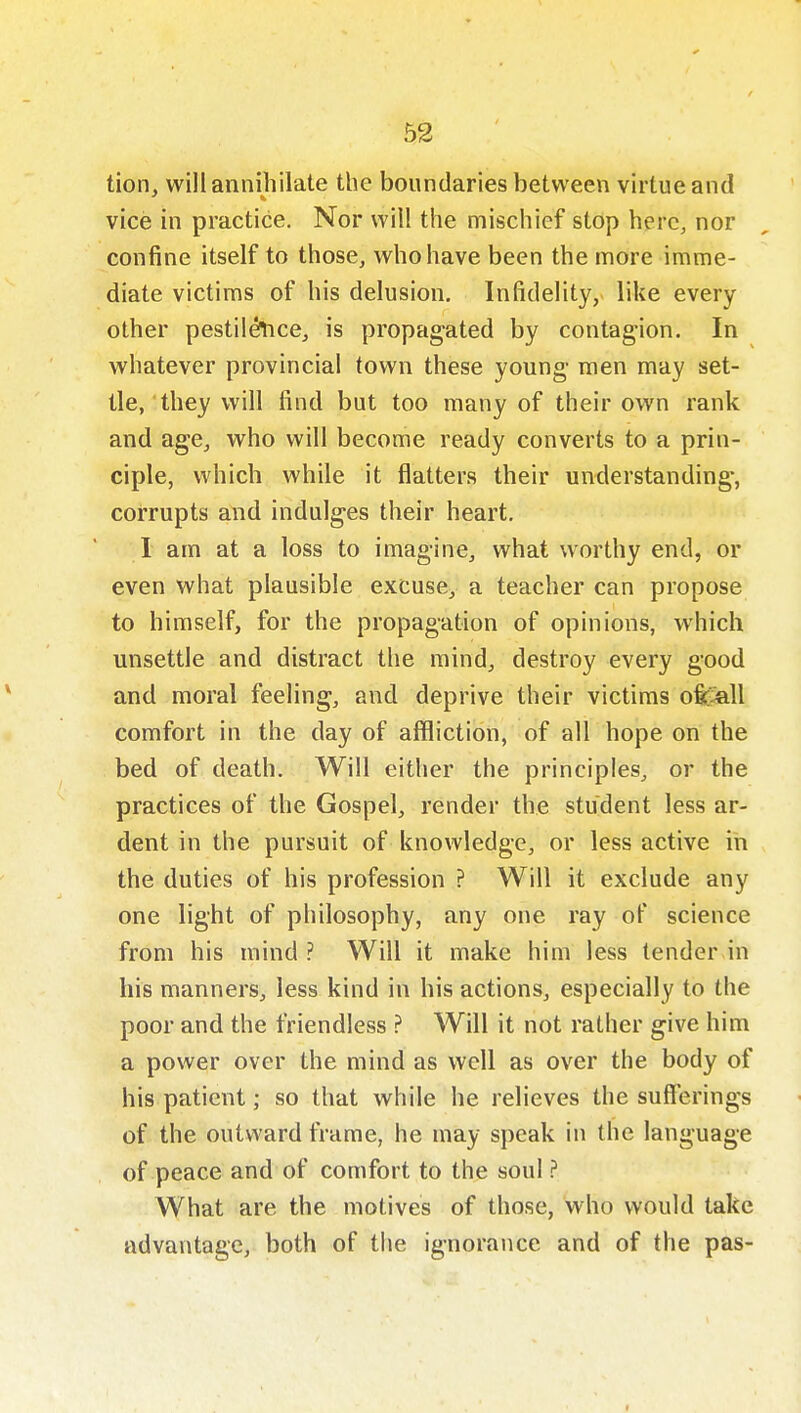 tion, will annihilate the boundaries between virtue and vice in practice. Nor will the mischief stop here, nor confine itself to those, who have been the more imme- diate victims of his delusion. Infidelity, like every other pestil^cCj is propagated by contagion. In whatever provincial town these young men may set- tle, they will find but too many of their own rank and age, who will become ready converts to a prin- ciple, which while it flatters their understanding, corrupts and indulges their heart. I am at a loss to imagine, what worthy end, or even what plausible excuse, a teacher can propose to himself, for the propagation of opinions, which unsettle and distract the mind, destroy every good and moral feeling, and deprive their victims ofic^all comfort in the day of affliction, of all hope on the bed of death. Will either the principles, or the practices of the Gospel, render the student less ar- dent in the pursuit of knowledge, or less active in the duties of his profession ? Will it exclude any one light of philosophy, any one ray of science from his mind ? Will it make him less tender in his manners, less kind in his actions, especially to the poor and the friendless ? Will it not rather give him a power over the mind as well as over the body of his patient; so that while he relieves the sufferings of the outward frame, he may speak in the language of peace and of comfort to the soul ? What are the motives of those, who would take advantage, both of tiie ignorance and of the pas-