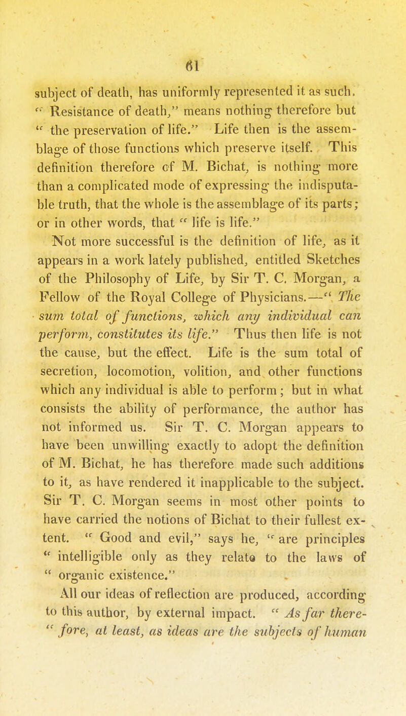 subject of death, has uniformly represented it as such.  Resistance of death/' means nothing therefore but  the preservation of life. Life then is the assem- blage of those functions which preserve itself. This definition therefore of M. Bichat, is nothing- more than a complicated mode of expressing the indisputa- ble truth, that the whole is the assemblage of its parts; or in other words, thatlife is life. Not more successful is the definition of life^ as it appears in a work lately published^ entitled Sketches of the Philosophy of Life, by Sir T. C. Morgan, a Fellow of the Royal College of Physicians.— The sum total of functions, which any individual can •perform, constitutes its life. Thus then life is not the cause, but the effect. Life is the sum total of secretion, locomotion, volition, and other functions which any individual is able to perform; but in what consists the ability of performance, the author has not informed us. Sir T, C. Morgan appears to have been unwilling exactly to adopt the definition of M. Bichat, he has therefore made such additions to it, as have rendered it inapplicable to the subject. Sir T. C. Morgan seems in most other points to have carried the notions of Bichat to their fullest ex- tent.  Good and evil, says he, are principles intelligible only as they relate to the laws of  organic existence. All our ideas of reflection are produced, according to this author, by external impact.  As far there-  /ore, at least, as ideas are the subjects of human