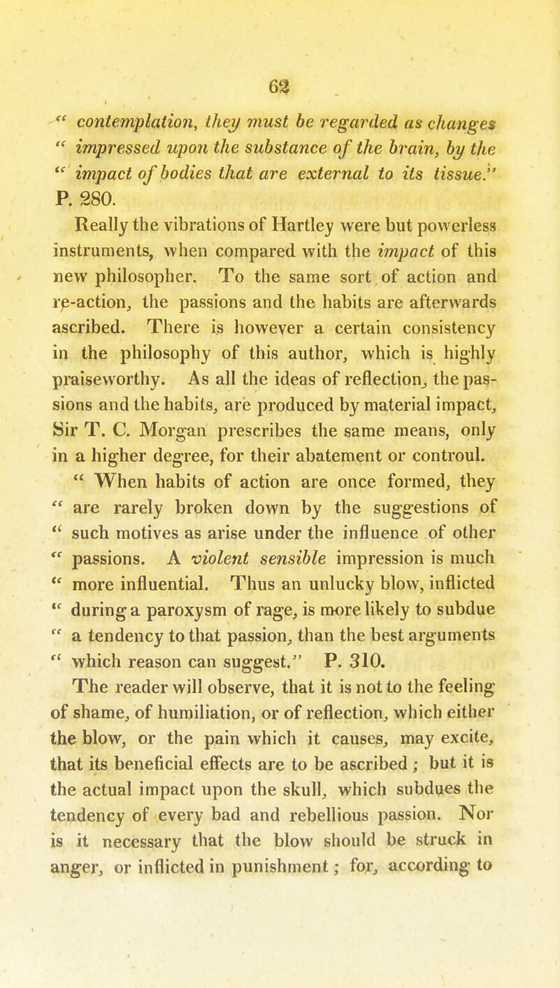 6%  contemplation, they must be regarded as changes  impressed upon the substance of the brain, by the impact of bodies that are external to its tissue. P. 280. Really the vibrations of Hartley were but powerless instruments, when compared with the impact of this new philosopher. To the same sort of action and re-action, the passions and the habits are afterwards ascribed. There is however a certain consistency in the philosophy of this author, which is highly praiseworthy. As all the ideas of reflection, the pas- sions and the habits, are produced by material impact. Sir T. C. Morgan prescribes the same means, only in a higher degree, for their abatement or controul.  When habits of action are once formed, they are rarely broken down by the suggestions of  such motives as arise under the influence of other  passions. A violent sensible impression is much  more influential. Thus an unlucky blow, inflicted  during a paroxysm of rage, is nwre likely to subdue  a tendency to that passion, than the best arguments  which reason can suggest. P. 310. The reader will observe, that it is not to the feeling of shame, of humiliation, or of reflection, which either the blow, or the pain which it causes, may excite, that its beneficial effects are to be ascribed ; but it is the actual impact upon the skull, which subdues the tendency of every bad and rebellious passion. Nor is it necessary that the blow should be struck in anger, or inflicted in punishment; for, according to