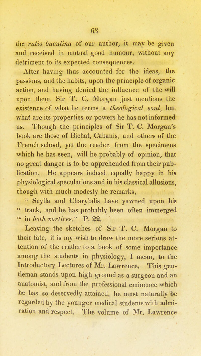 the ratio baculina of our author, it may be given and received in mutual good humour, without any detriment to its expected consequences. After having- thus accounted for the ideas, the passions, and the habits, upon the principle of organic action, and having denied the influence of the will upon them. Sir T. C. Morgan just mentions the existence of what he terms a theological soul, but what are its properties or powers he has not informed us. Though the principles of Sir T. C. Morgan's book are those of Bichat, Cabanis, and others of the French school, yet the reader, from the specimens which he has seen, will be probably of opinion, that no great danger is to be apprehended from their pub- lication. He appears indeed equally happy in his physiological speculations and in his classical allusions, though with much modesty he remarks,  Scylla and Charybdis have yawned upon his  track, and he has probably been often immerged '* in both vortices. P. 22. Leaving the sketches of Sir T. C. Morgan to their fate, it is my wish to draw the more serious at- tention of the reader to a book of some importance among the students in physiology, I mean, to the Introductory Lectures of Mr. Lawrence. This gen- tleman stands upon high ground as a surgeon and an anatomist, and from the professional eminence which he has so deservedly attained, he must naturally be regarded by the younger medical students with admi- ratipn and respect. The volume of Mr. Lawrence