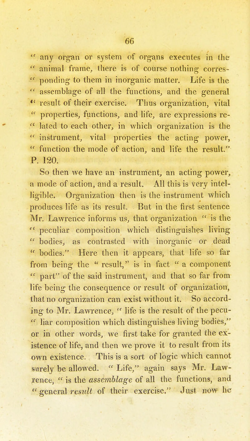 ^6 *' any organ or system of organs executes in the  animal frame, there is of coiirse nothing corres-  ponding to them in inorganic matter. Life is the  assemblage of all the functions, and the general *' result of their exercise. Thus organization, vital properties, functions, and life, are expressions re- lated to each other, in which organization is the  instrument, vital properties the acting power,  function the mode of action, and life the result. P. 120. So then we have an instrument, an acting power, a mode of action, and a result. All this is very intel- ligible. Organization then is the instrument which produces life as its result. But in the first sentence Mr. Lawrence informs us, that organization  is the  peculiar composition which distinguishes living  bodies, as contrasted with inorganic or dead  bodies. Here then it appears, that life so far from being the  result, is in fact  a component  part of the said instrument, and that so far from life being the consequence or result of organization, that no organization can exist without it. So accord- ing to Mr. Lawrence,  life is the result of the pecu- liar composition which distinguishes living bodies, or in other words, we first take for granted tiie ex- istence of life, and then we prove it to result from its own existence. This is a sort of logic which cannot surely be allowed.  Life, again says Mr. Law- rence, is the assemblage of all tiie functions, and general reszt^i of their exercise. Just now her