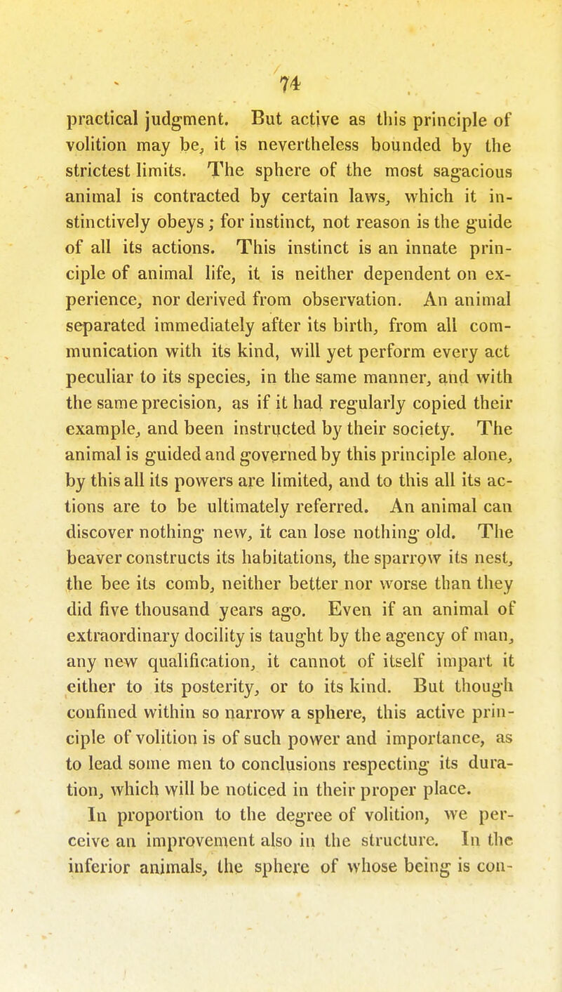 practical judgment. But active as tliis principle of volition may be^ it is nevertheless bounded by the strictest limits. The sphere of the most sagacious animal is contracted by certain laws, which it in- stinctively obeys; for instinct, not reason is the guide of all its actions. This instinct is an innate prin- ciple of animal life, it is neither dependent on ex- perience, nor derived from observation. An animal separated immediately after its birth, from all com- munication with its kind, will yet perform every act peculiar to its species, in the same manner, and with the same precision, as if it had regularly copied their example, and been instructed by their society. The animal is guided and governed by this principle alone, by this all its powers are limited, and to this all its ac- tions are to be ultimately referred. An animal can discover nothing new, it can lose nothing old. The beaver constructs its habitations, the sparrow its nest, the bee its comb, neither better nor worse than they did five thousand years ago. Even if an animal of extraordinary docility is taught by the agency of man, any new qualification, it cannot of itself impart it either to its posterity, or to its kind. But though confined within so narrow a sphere, this active prin- ciple of volition is of such power and importance, as to lead some men to conclusions respecting its dura- tion, which will be noticed in their proper place. In proportion to the degree of volition, we per- ceive an improvement also in the structure. In the inferior animals, the sphere of whose being is con-