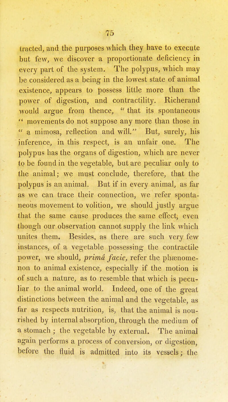 tracted, and the purposes which they have to execute but few, we discover a proportionate deficiency in every part of the system. The polypus, which may be considered as a being in the lowest state of animal existence, appears to possess little more than the power of digestion, and contractility. Richerand would argue fronri thence,  that its spontaneous  movements do not suppose any more than those in  a mimosa, reflection and will. But, surely, his inference, in this respect, is an unfair one. The polypus has the organs of digestion, which are never to be found in the vegetable, but are peculiar only to the animal; we must conclude, therefore, that the polypus is an animal. But if in every animal, as far as we can trace their connection, we refer sponta- neous movement to volition, we should justly argue that the same cause produces the same effect^ even though our observation cannot supply the link which unites them. Besides, as there are such very few instances, of a vegetable possessing the contractile power, we should, prima facie, refer the phaanome- non to animal existence, especially if the motion is of such a nature, as to resemble that which is pecu- liar to the animal world. Indeed, one of the great distinctions between the animal and the vegetable, as far as respects nutrition, is, that the animal is nou- rished by internal absorption, through the medium of a stomach ; the vegetable by external. The animal again performs a process of conversion, or digestion, before the fluid is admitted into its vessels; the