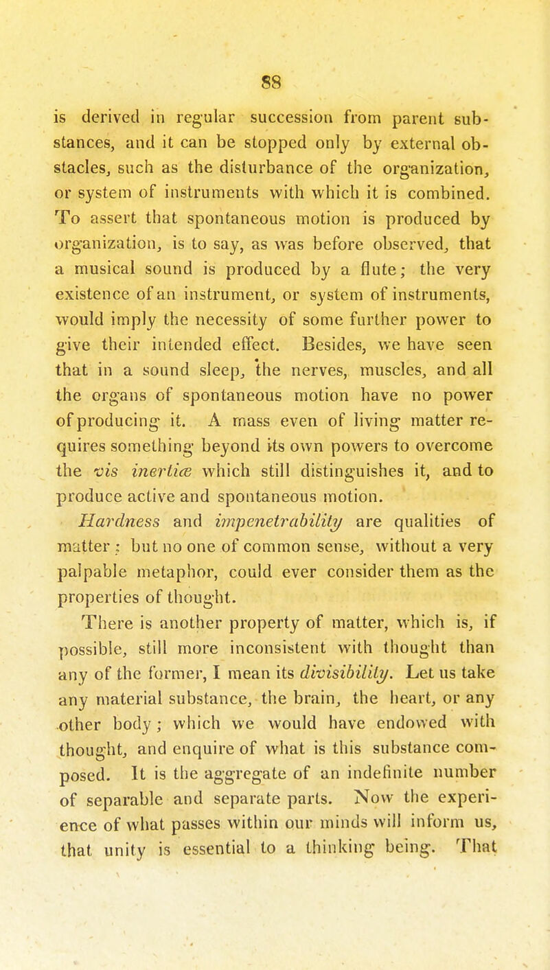 is derived in regular succession from parent sub- stances, and it can be stopped only by external ob- stacIeSj such as the disturbance of the organization, or system of instruments with which it is combined. To assert that spontaneous motion is produced by org'anization, is to say, as was before observed, that a musical sound is produced by a flute; the very existence of an instrument, or system of instruments, would imply the necessity of some further power to give their intended effect. Besides, we have seen that in a sound sleep, the nerves, muscles, and all the organs of spontaneous motion have no power of producing it. A mass even of living matter re- quires something beyond its own powers to overcome the vis inertice which still distinguishes it, and to produce active and spontaneous motion. Hardness and impenetrabilili/ are qualities of matter ; but no one of common sense, without a very palpable metaphor, could ever consider them as the properties of thought. There is another property of matter, which is, if possible, still more inconsistent with thought than any of the former, I mean its dhisibil'dij. Let us take any material substance, the brain, the heart, or any other body; which we would have endowed with thought, and enquire of what is this substance com- posed. It is the aggregate of an indefinite number of separable and separate parts. Now the experi- ence of what passes within our minds will inform us, that unity is essential to a thinking being. That