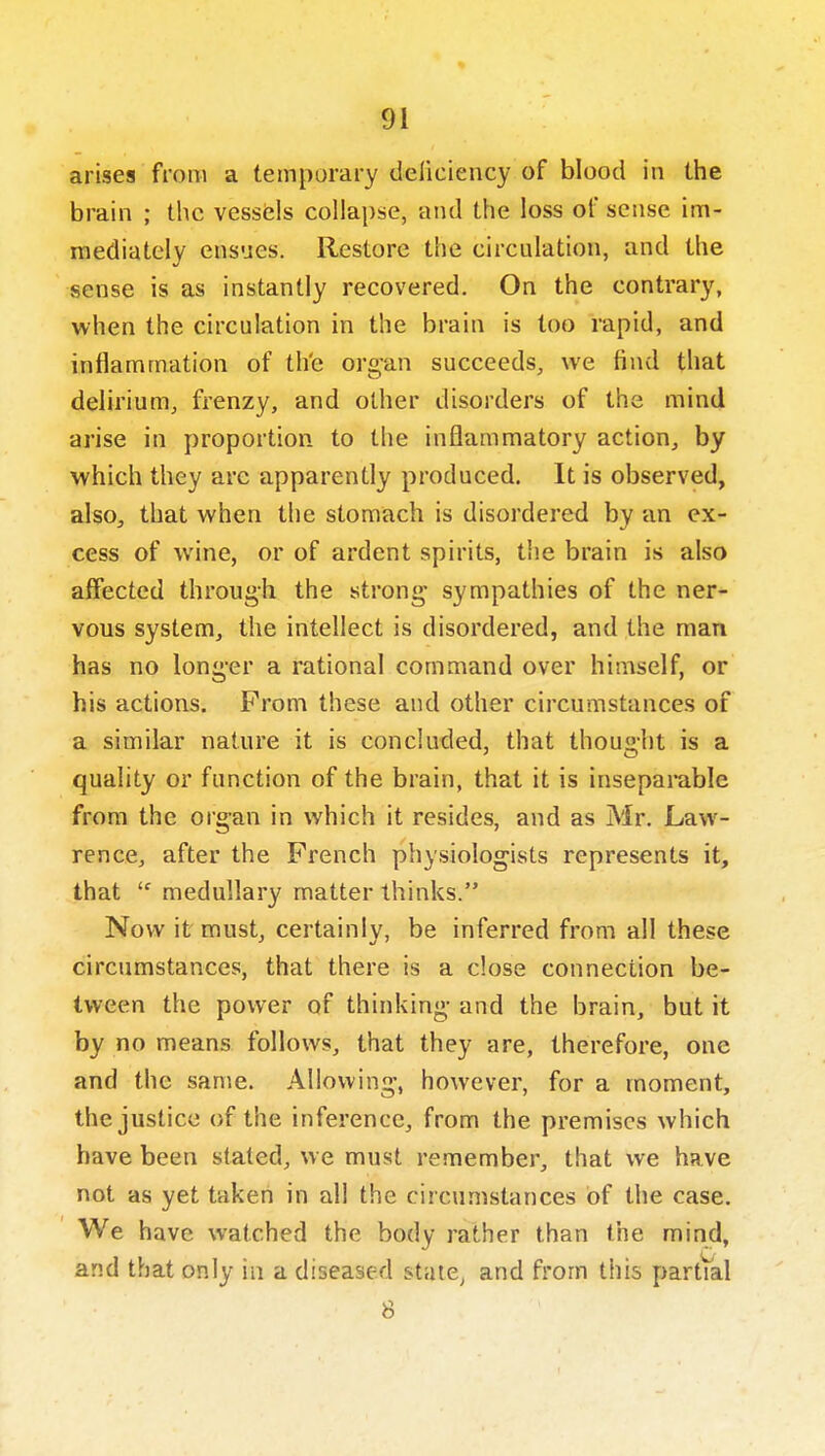 arises from a temporary deliciency of blood in the brain ; the vessels collapse, and the loss of sense im- mediately ensues. Restore the circulation, and the sense is as instantly recovered. On the contrary, when the circulation in the brain is too rapid, and inflammation of th'e organ succeeds, we find that delirium, fi'enzy, and other disorders of the mind arise in proportion to the inflammatory action, by which they are apparently produced. It is observed, also, that when the stomach is disordered by an ex- cess of wine, or of ardent spirits, the brain is also affected through the strong' sympathies of the ner- vous system, the intellect is disordered, and the man has no longer a rational command over himself, or his actions. From these and other circumstances of a similar nature it is concluded, that thought is a quality or function of the brain, that it is inseparable from the organ in which it resides, and as Mr. Law- rence, after the French physiologists represents it, that  medullary matter thinks. Now it must, certainly, be inferred from all these circumstances, that there is a close connection be- tween the power of thinking and the brain, but it by no means follows, that they are, therefore, one and the same. Allowing, however, for a moment, the justice of the inference, from the premises which have been stated, we must remember, that we have not as yet taken in all the circumstances of the case. We have watched the body rather than the mind, and that only in a diseased state, and from this partVal 8