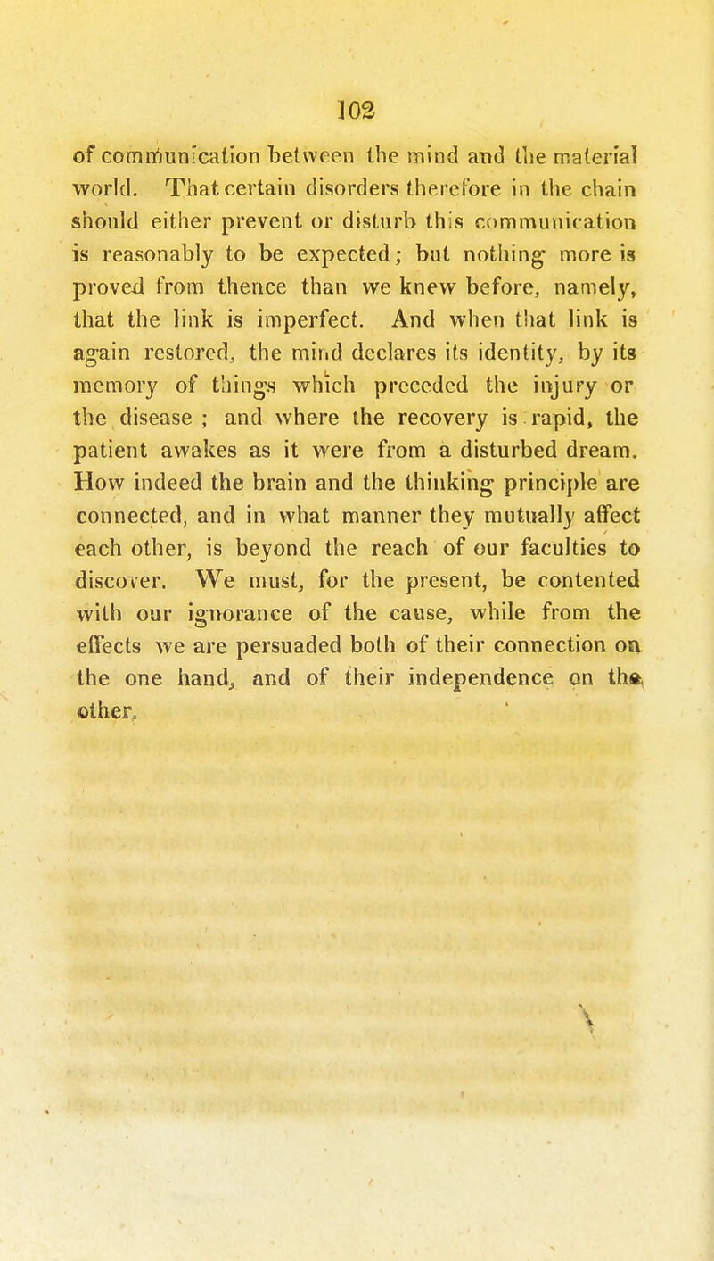 of comtrtunication between the mind and the material world. That certain disorders therefore in the chain should either prevent or disturb this communication is reasonably to be expected; but nothing more is proved from thence than we knew before, namely, that the link is imperfect. And when that link is again restored, the mind declares its identity, by its memory of thing's which preceded the injury or the disease ; and where the recovery is rapid, the patient awakes as it were from a disturbed dream. How indeed the brain and the thinking principle are connected, and in what manner they mutually affect each other, is beyond the reach of our faculties to discover. We must, for the present, be contented with our ignorance of the cause, while from the effects we are persuaded both of their connection on the one hand, and of their independence on tha, other.