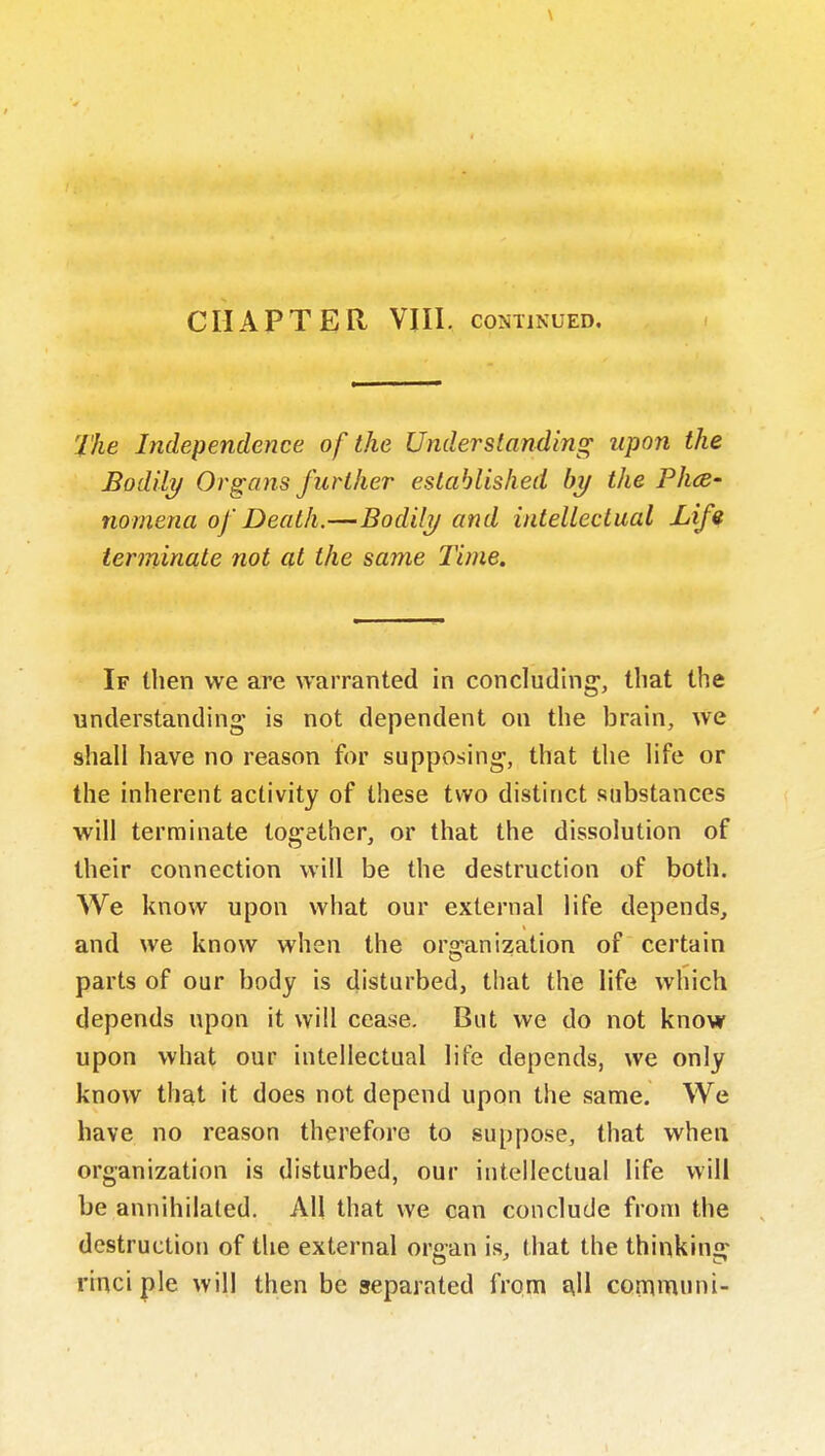 \ CHAPTER VIII. CONTINUED. The Independence of the Understanding upon the Bodily Organs further established by the Phcs- nomena of Death.—Bodily and inteUeclual Lifs terminate not at the same Time. If then we are warranted in concluding, that the understanding is not dependent on the brain, we shall have no reason for supposing, that the life or the inherent activity of these two distinct substances will terminate together, or that the dissolution of their connection will be the destruction of both. We know upon what our external life depends, and we know when the or^'anization of certain parts of our body is disturbed, that the life which depends upon it will cease. But we do not know upon what our intellectual life depends, we only know that it does not depend upon the same. We have no reason therefore to suppose, that when organization is disturbed, our intellectual life will be annihilated. All that we can conclude from the destruction of the external orcan is, that the thinkin: rinci pie will then be separated from ^11 communi-