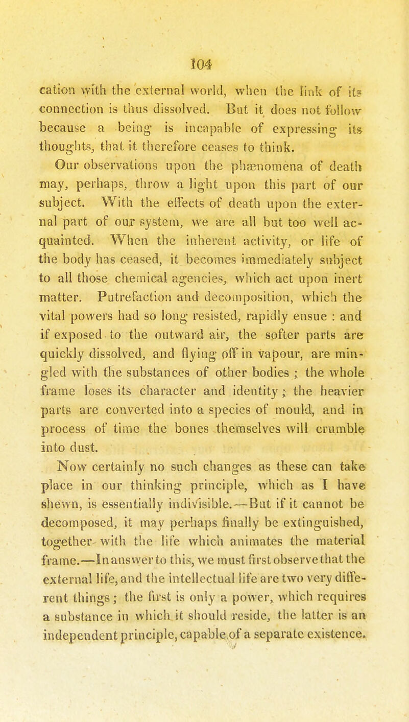 cation with the external world, when the Fink of it? connection is thus dissolved. But it does not follow because a being is incapable of expressing its thoughts, that it therefore ceases to think. Our observations upon the phaenomena of death may, perhaps, tiirow a light upon this part of our subject. With the effects of death upon the exter- nal part of our system, we are all bat too well ac- quainted. When the inherent activity, or life of the body has ceased, it becomes immediately subject to all those chemical agencies, wliich act upon inert matter. Putrefaction and decomposition, which the vital powers had so long resisted, rapidly ensue : and if exposed to the outward air, the softer parts are quickly dissolved, and flying off in vapour, are min- gled with the substances of other bodies ; the whole frame loses its character and identity; the heavier parts are converted into a species of mouldy and in process of time the bones themselves will crumble into dust. Now certainly no such changes as these can take place in our thinking principle, which as I have sheiwn, is essentially indivisible.—But if it cannot be decomposed, it may periiaps jfinally be extinguished, toffether- with the life which animates the material frame.—Inanswer to this, we must first observe that the external life, and the intellectual life are two very diffe- rent things; the first is only a power, which requires a substance in which it should reside, the latter is an independent principle, capable.of a separate existence.