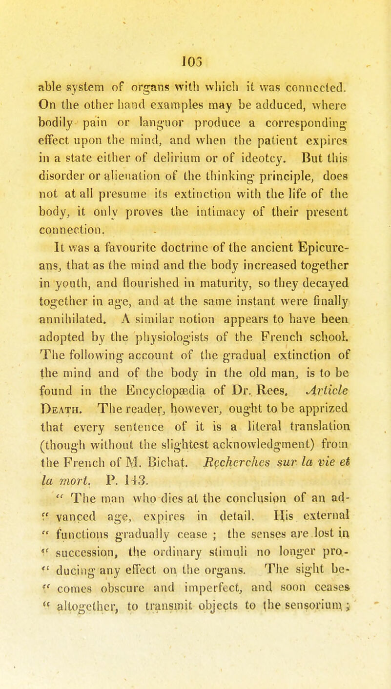103 able system of organs with wiiicli it was comiccted. On the other hand examples may be adduced, where bodily pain or languor produce a corresponding effect upon the mind, and when the patient expires in a state either of delirium or of ideotcy. But this disorder or alienation of the thinking- principle, does not at all presume its extinction with the life of the body, it only proves the intimacy of their present connection. It was a favourite doctrine of the ancient Epicure- ans, that as the mind and the body increased together in youth, and flourished in maturity, so they decayed together in age, and at the same instant were finally annihilated. A similar notion appears to have been adopted by the physiologists of the French school. The following account of the gradual extinction of the mind and of the body in the old man, is to be found in the Encyclopasdia of Dr. Rees. Article Death. The reader, however, ought to be apprized that every sentence of it is a literal translation (though without the slightest acknowledgment) from the French of M. Bichat. JRpcherchcs sur la vie ei la mort. P. 143.  The man who dies at the conclusion of an ad- f vanced age, expires in detail. His external  functions gradually cease ; the senses are Ipst in, succession, the ordinary stimuli no longer pro.-  ducing any effect on the organs. The sight be- comes obscure and imperfect, and soon ceases  altogether, to transmit objects to the sensoriunx;