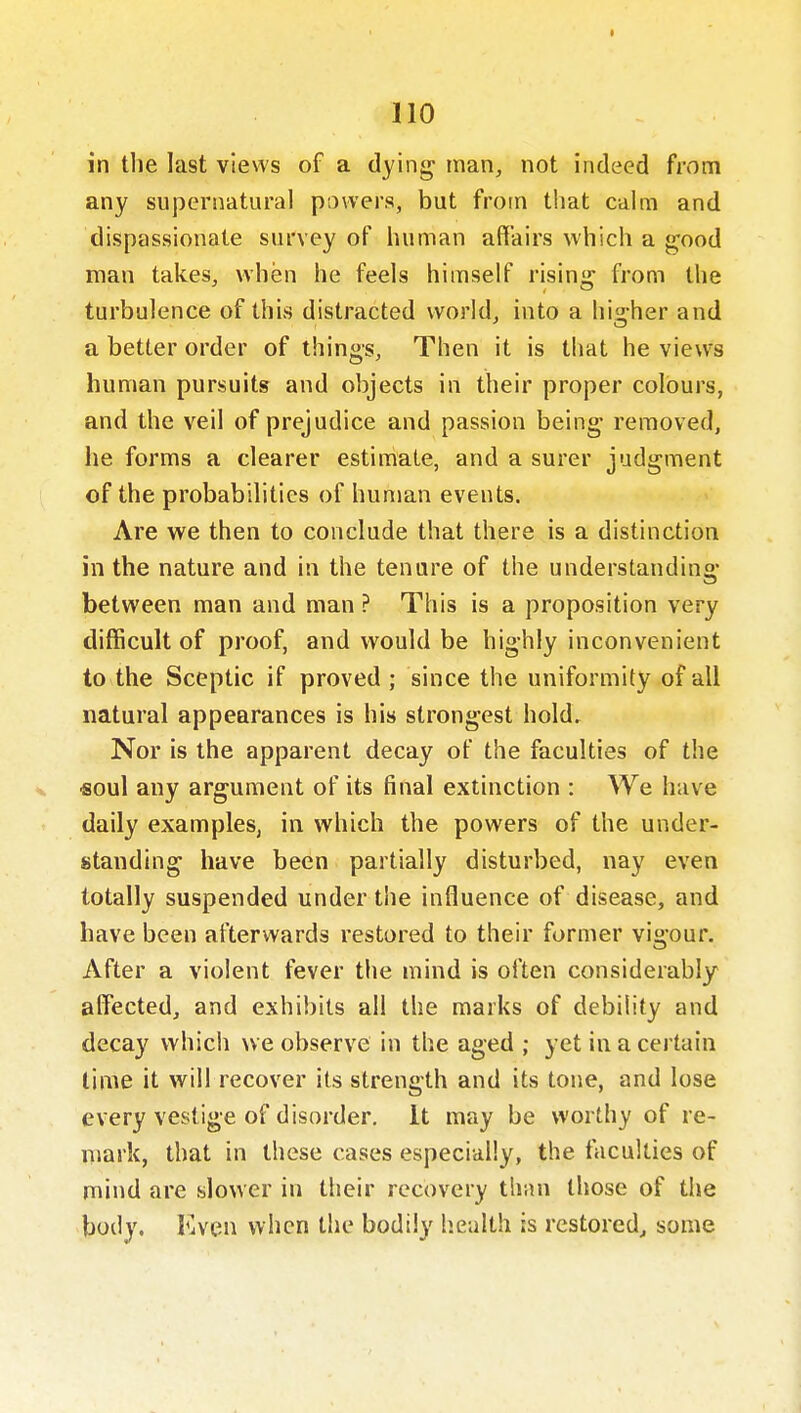 in tlie last views of a dying man, not indeed from any supernatural powers, but from that calm and dispassionate survey of human affairs which a good man takes, when he feels himself rising from the turbulence of this distracted world, into a higher and a better order of things. Then it is that he views human pursuits and objects in their proper colours, and the veil of prejudice and passion being removed, he forms a clearer estimate, and a surer judgment of the probabilities of human events. Are we then to conclude that there is a distinction in the nature and in the tenure of the understanding between man and man ? This is a proposition very difficult of proof, and would be highly inconvenient to the Sceptic if proved ; since the uniformity of all natural appearances is his strongest hold. Nor is the apparent decay of the faculties of the X «oul any argument of its final extinction : We have daily examples, in which the powers of the under- standing have been partially disturbed, nay even totally suspended under the influence of disease, and have been afterwards restored to their former vigour. After a violent fever the mind is often considerably alfected, and exhibits all the marks of debility and decay which we observe in the aged ; yet in a certain lime it will recover its strength and its tone, and lose every vestige of disorder, it may be worthy of re- niark, that in these cases especially, the faculties of mind are slower in their recovery than those of the body. Even when the bodily Iiealth is restored, some
