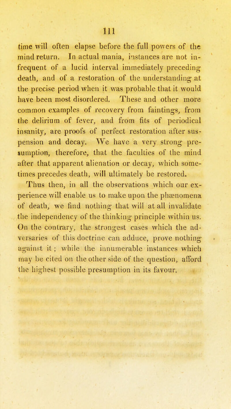 time will often elapse before the full powers of the mind return. In actual mania, instances are not in- frequent of a lucid interval immediately preceding deaths and of a restoration of the understanding at the precise period when it was probable that it would have been most disordered. These and other more common examples of recovery from faintings, from the delirium of fever, and from fits of periodical insanity, are proofs of perfect restoration after sus- pension and decay. We have a very strong pre- sumption, therefore, that the faculties of the mind after that apparent alienation or decay, which some- times precedes death, will ultimately be restored. Thus then, in all the observations which our ex- perience wilt enable us to make upon the phaenomena of death, we find nothing that will at all invalidate the independency of the thinking principle within us. On the contrary, tlie strongest cases which the ad- versaries of this doctrine can adduce, prove nothing against it; while the innumerable instances which may be cited on the other side of the question, afford the highest possible presumption in its favour.