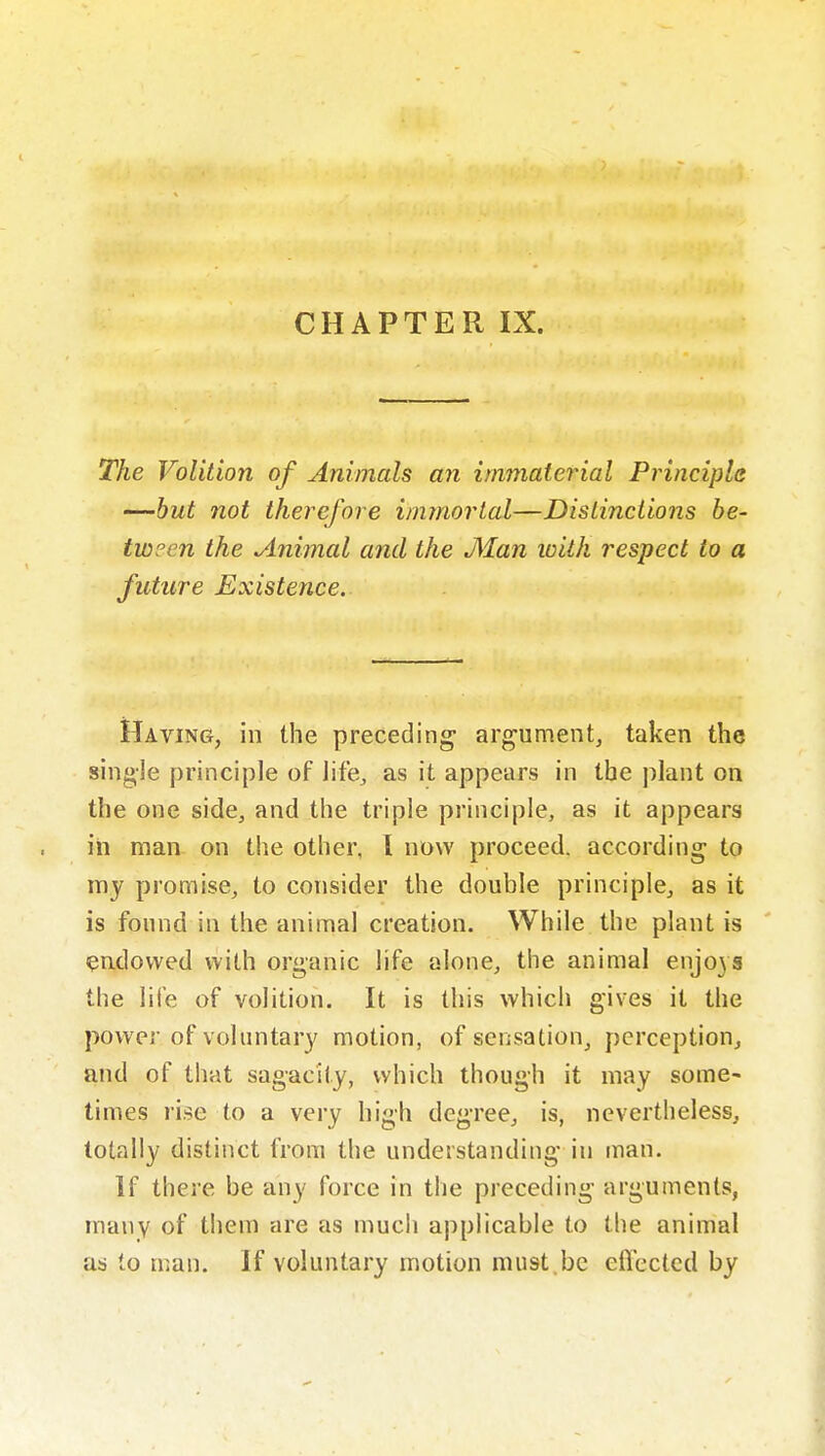 CHAPTER IX. The Volition of Animals an immaterial Principle -—hut not therefore immortal—Distinctions be- tween the Animal and the Man with respect to a future Existence. Having, in the preceding argument, taken the single principle of life, as it appears in the plant on the one side, and the triple principle, as it appears in man on the other, I now proceed, according to my promise, to consider the double principle, as it is found in the animal creation. While the plant is endowed with organic life alone, the animal enjo3S the life of volition. It is this which gives it the power of voluntary motion, of sensation, perception, and of that sagacity, which though it may some- times rise to a very high degree, is, nevertheless, totally distinct from the understanding in man. If there be any force in the preceding arguments, many of them are as much applicable to the animal as to man. If voluntary motion must.be eflccted by