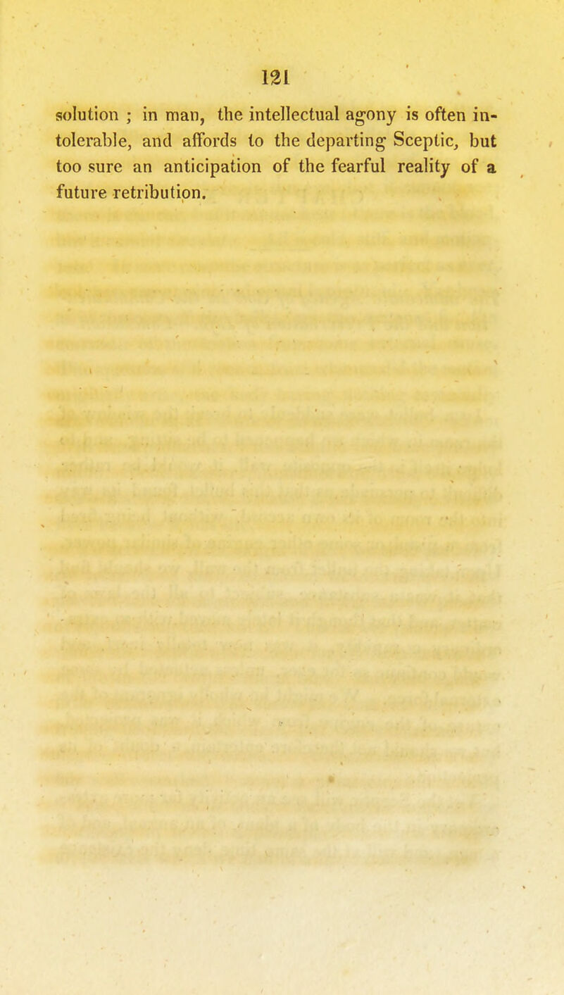 solution ; in man, the intellectual agony is often in- tolerable, and affords to the departing Sceptic, but too sure an anticipation of the fearful reality of a future retribution. 1