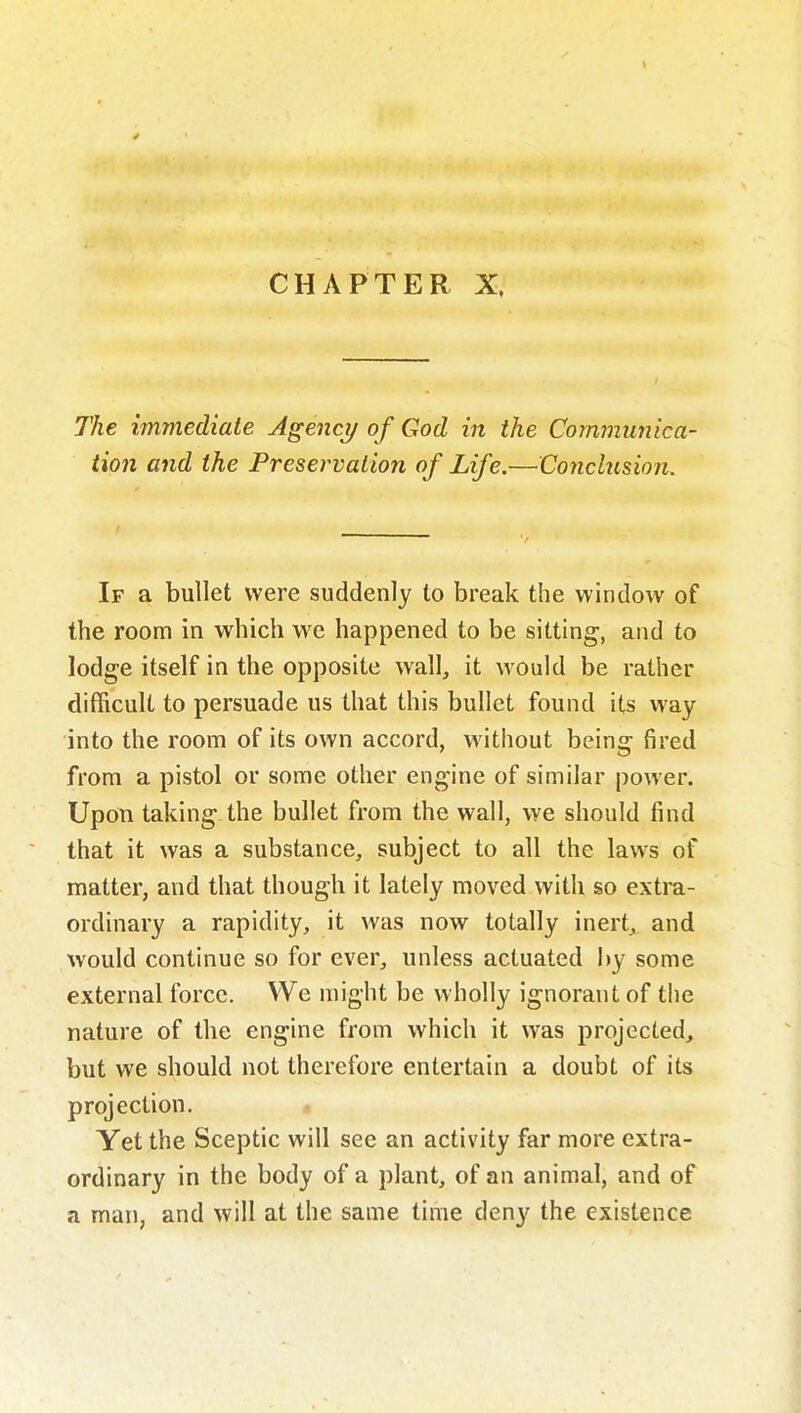 CHAPTER X. The immediate Agency of God in the Communica- tion and the Preservation of Life.—Conclusion. If a bullet were suddenly to break the window of the room in which we happened to be sitting, and to lodge itself in the opposite wall, it would be rather difficult to persuade us that this bullet found its way into the room of its own accord, without being fired from a pistol or some other engine of similar power. Upon taking the bullet from the wall, we should find that it was a substance, subject to all the laws of matter, and that though it lately moved with so extra- ordinary a rapidity, it was now totally inert^ and would continue so for ever, unless actuated by some external force. We might be wholly ignorant of the nature of the engine from which it was projected, but we should not therefore entertain a doubt of its projection. Yet the Sceptic will see an activity far more extra- ordinary in the body of a plant, of an animal, and of a man, and will at the same time deny the existence