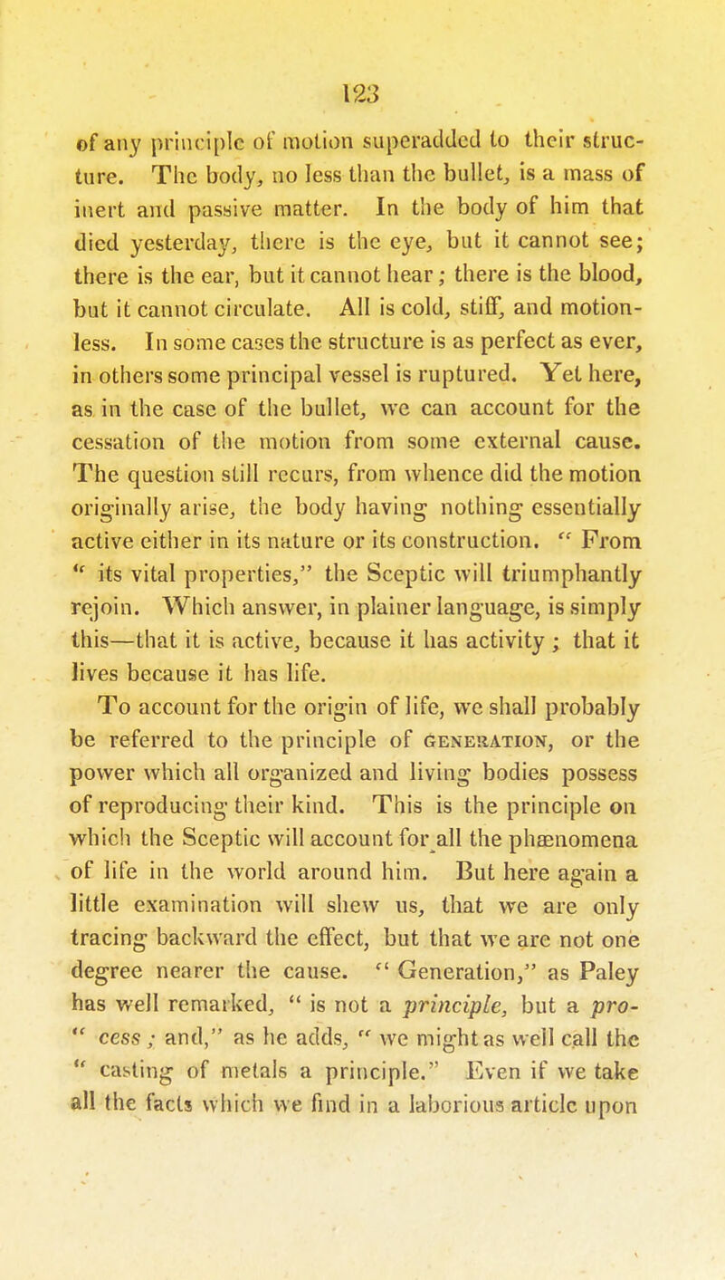 of any principle of molion superadded to their struc- ture. The body, no less than the bullet, is a mass of inert and passive matter. In the body of him that died yesterday, tlicre is the eye, but it cannot see; there is the ear, but it cannot hear; there is the blood, but it cannot circulate. All is cold, stiff, and motion- less. In some cases the structure is as perfect as ever, in others some principal vessel is ruptured. Yet here, as in the case of the bullet, we can account for the cessation of the motion from some external cause. The question still recurs, from whence did the motion originally arise, the body having nothing essentially active either in its nature or its construction.  From *' its vital properties, the Sceptic will triumphantly rejoin. Which answer, in plainer language, is simply this—that it is active, because it has activity ; that it lives because it has life. To account for the origin of life, we shall probably be referred to the principle of generation, or the power which all organized and living bodies possess of reproducing their kind. This is the principle on which the Sceptic will account for all the phaenomena of life in the world around him. But here again a little examination will shew us, that we are only tracing backward the effect, but that we are not one degree nearer the cause.  Generation, as Paley has well remarked,  is not a principle, but a pro-  cess; and, as he adds,  we might as well call the  casting of metals a principle. Even if we take all the facts which we find in a laborious article upon