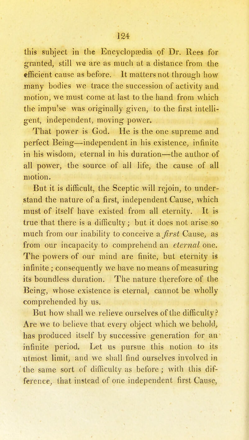 this subject in the Encyclopfedia pf Dr. Rees for granted, still wq are as much at a distance from the efficient cause as before. It matters not through how many bodies we trace the succession of activity and motion, we must come at last to the hand from which the impu'se was originally given, to the first intelli- gent, independent, moving power. That power is God. He is the one supreme and perfect Being—independent in his existence, infinite in his wisdom, eternal in his duration—the author of all power, the source of all life, the cause of all motion. But it is difficult, the Sceptic will rejoin, to under- stand the nature of a first, independent Cause, which must of itself have existed from all eternity. It is true that there is a difficulty; but it does not arise so much from our inability to conceive a first Cause, as from our incapacity to comprehend an eternal one. The powers of our mind are finite, but eternity is infinite; consequently we have no means of measuring its boundless duration. The nature therefore of the Being, whose existence is eternal, cannot be wholly comprehended by us. But how shall we relieve ourselves of the difficulty? Are we to believe that every object which we behold, has produced itself by successive generation for an infinite period. Let us pursue this notion to its utmost limit, and we shall find ourselves involved in , the same sort of difficulty as before; with this dif- ference, that instead of one independent first Cause,