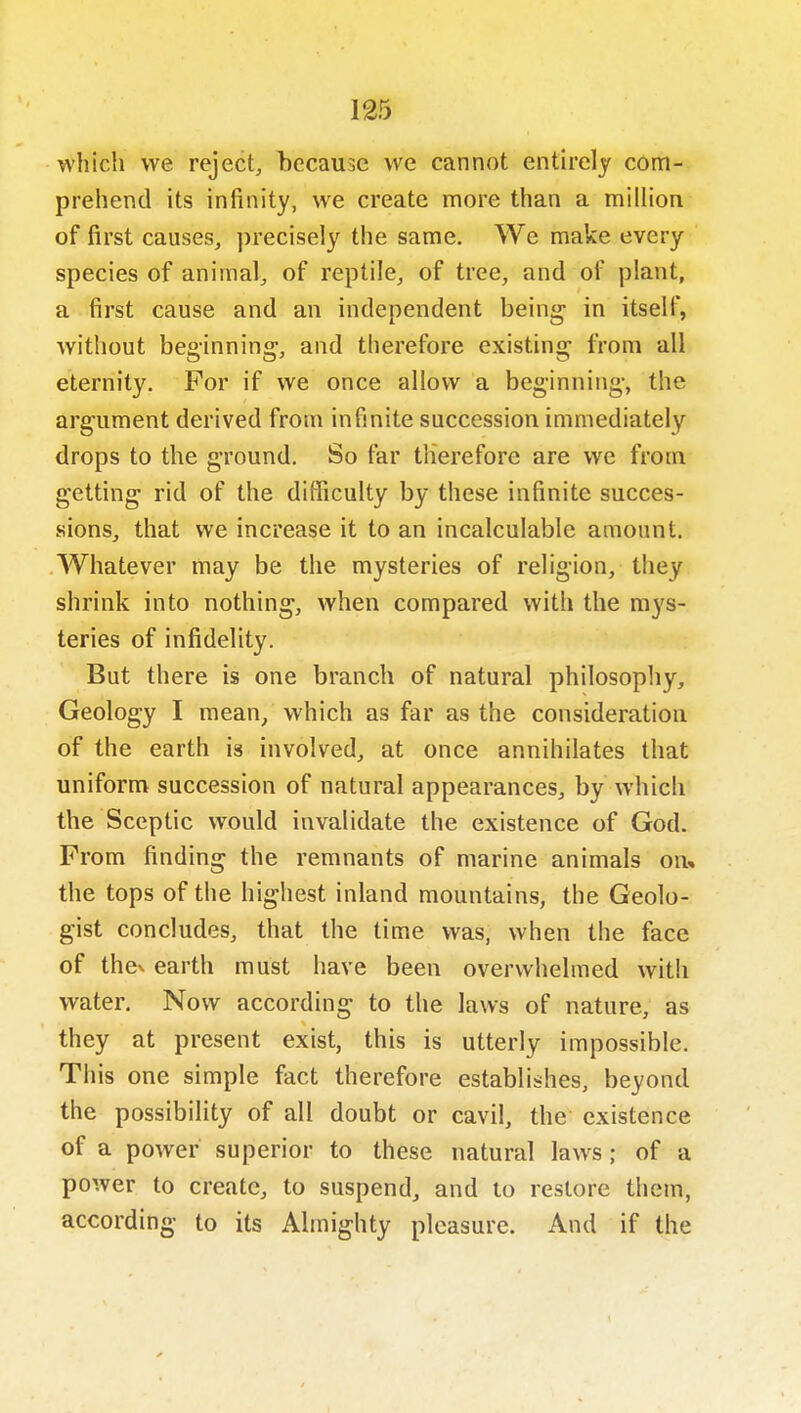 which we reject, because we cannot enth'ely com- prehend its infinity, we create more than a million of first causes, precisely the same. We make every species of animal, of reptile, of tree, and of plant, a first cause and an independent he'mg in itself, without beginning, and therefore existing from all eternity. For if we once allow a beginning-, the argument derived from infinite succession immediately drops to the ground. So far therefore are we from getting rid of the difficulty by these infinite succes- sions, that we increase it to an incalculable amount. Whatever may be the mysteries of religion, they shrink into nothing, when compared with the mys- teries of infidelity. But there is one branch of natural philosopliy. Geology I mean/which as far as the consideration of the earth is involved, at once annihilates that uniform succession of natural appearances, by which the Sceptic would invalidate the existence of God. From finding the remnants of marine animals on* the tops of the highest inland mountains, the Geolo- gist concludes, that the time was, when the face of thev earth must have been overwhelmed with water. Now according to the laws of nature, as they at present exist, this is utterly impossible. This one simple fact therefore establishes, beyond the possibility of all doubt or cavil, the existence of a power superior to these natural laws ; of a power to create, to suspend, and to restore them, according to its Almighty pleasure. And if the