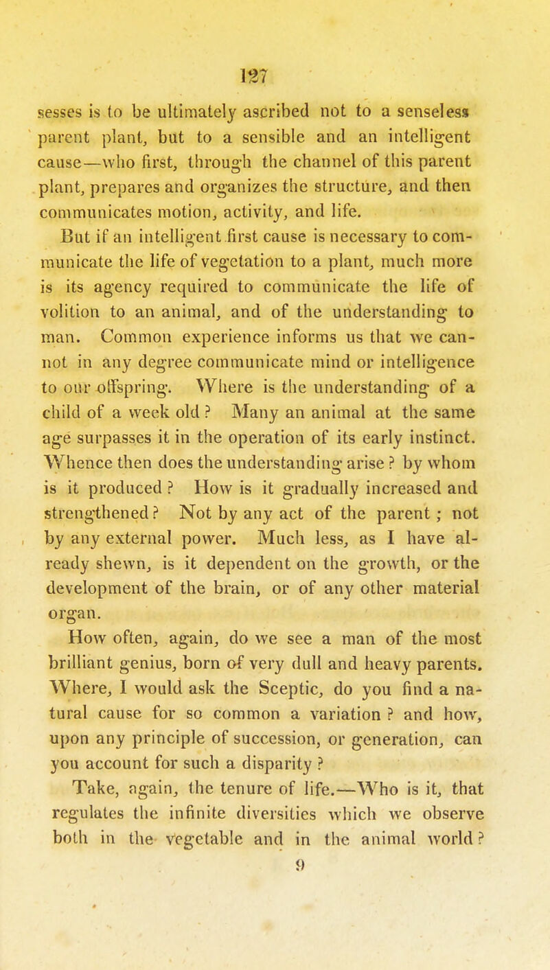 m sesses is to be ultimately ascribed not to a senseless parent plant, but to a sensible and an intelligent cause—who first, throug-h the channel of this parent plant, prepares and organizes the structure, and then communicates motion, activity, and life. But if an intelligent .first cause is necessary to com- municate the life of vegetation to a plant, much more is its agency required to communicate the life of volition to an animal, and of the understanding to man. Common experience informs us that we can- not in any degree communicate mind or intelligence to our otFspring. Where is the understanding of a child of a week old ? Many an animal at the same age surpasses it in the operation of its early instinct. Whence then does the understanding arise ? by whom is it produced ? How is it gradually increased and strengthened? Not by any act of the parent; not by any external power. Much less, as I have al- ready shewn, is it dependent on the growth, or the development of the brain, or of any other material organ. How often, again, do we see a man of the most brilliant genius, born of very dull and heavy parents. AVhere, 1 would ask the Sceptic, do you find a na- tural cause for so common a variation ? and how, upon any principle of succession, or generation, can you account for such a disparity ? Take, again, the tenure of life.—Who is it, that regulates the infinite diversities which we observe both in the vegetable and in the animal world ? 9