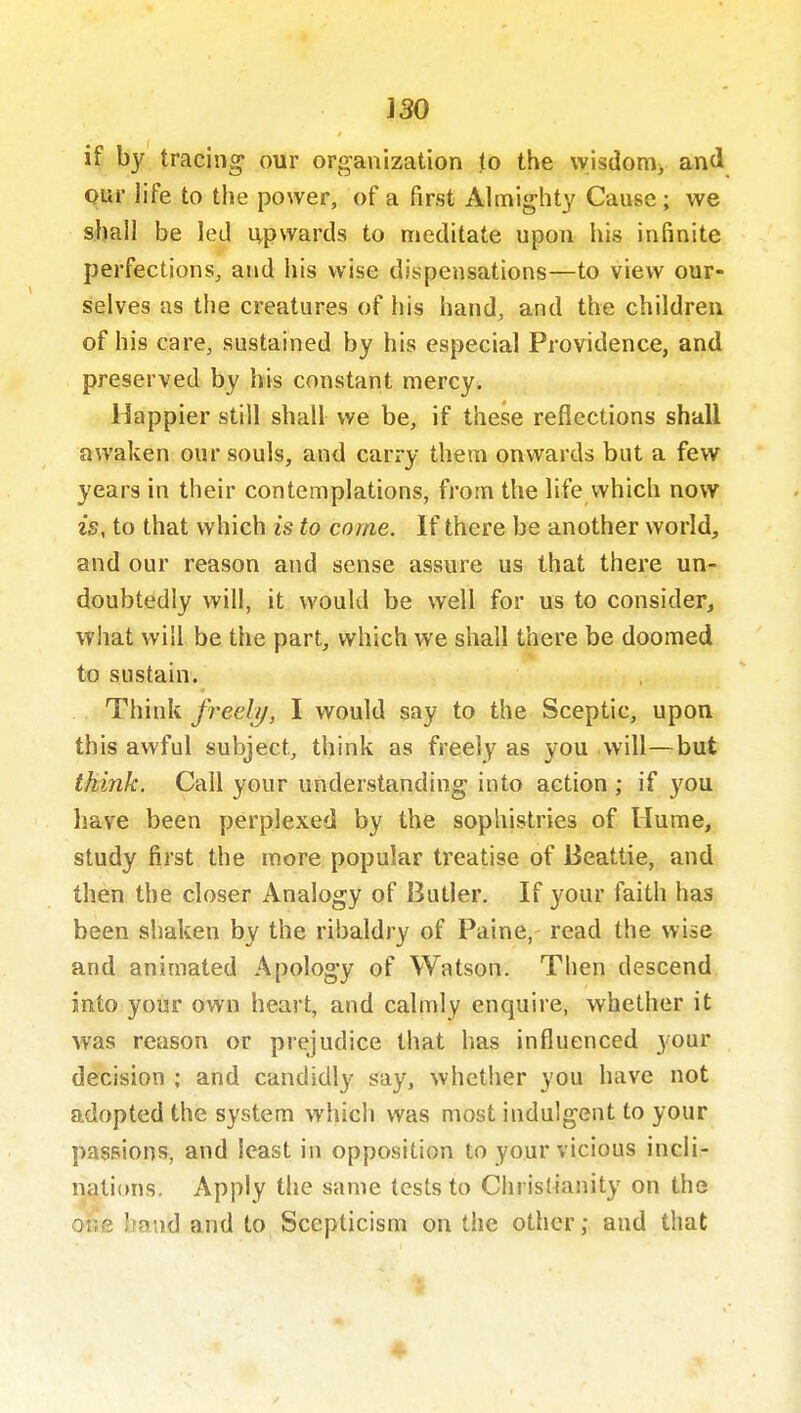 if by tracing our organization to the wisdom^ and Qur life to the power, of a first Almighty Cause; we sijall be led ivpwards to meditate upon his infinite perfections, and his wise dispensations—to view our- selves as the creatures of his hand, and the children of his care, sustained by his especial Providence, and preserved by his constant mercy. Happier still shall we be, if these reflections shall awaken our souls, and carry them onwards but a few years in their contemplations, from the life which now is, to that which is to come. If there be another world, and our reason and sense assure us that there un- doubtedly will, it would be well for us to consider, what will be the part, which we shall there be doomed to sustain. Think freely, I would say to the Sceptic, upon this awful subject, think as freely as you will—but think. Call your understanding into action ; if you have been perplexed by the sophistries of Hume, study first the more popular treatise of Beattie, and then the closer Analogy of Butler. If your faith has been shaken by the ribaldry of Paine, read the wise and animated Apology of Watson. Then descend into your own heart, and calmly enquire, whether it was reason or prejudice that has influenced your decision ; and candidly say, whether you have not adopted the system wluch was most indulgent to your passions, and least in opposition to your vicious incli- nations. Apply the same tests to Christianity on the oiie band and to Scepticism on the other; and that