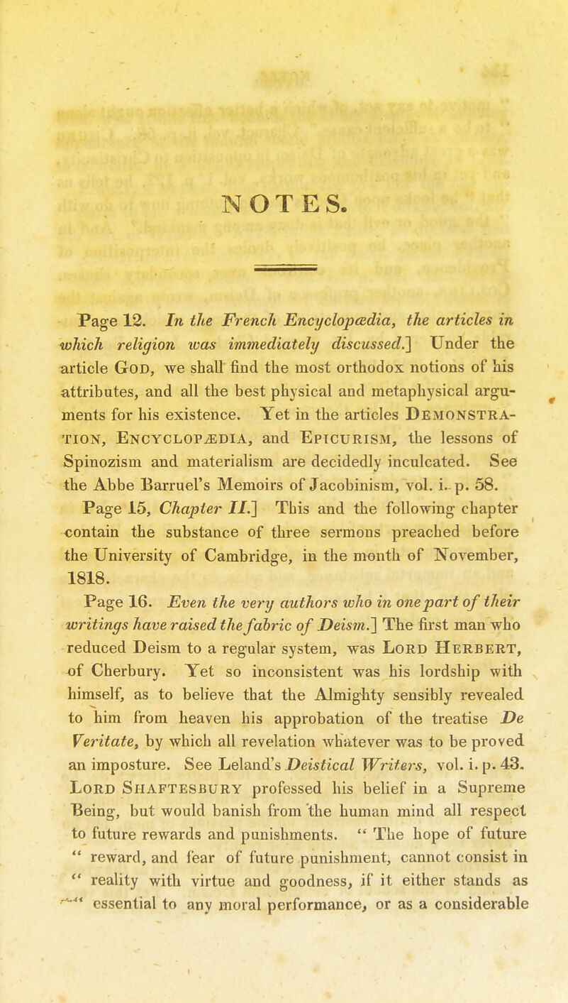 NOTES. - Page 12. In the French EncyclopeBdia, the articles in which religion was immediately discussed.^ Under the article God, we shall find the most orthodox notions of his attributes, and all the best physical and metaphysical argu- ments for his existence. Yet in the articles Demonstra- tion, ENCYCLOPiEDiA, and Eptcurism, the lessons of Spinozism and materialism are decidedly inculcated. See the Abbe Barruel's Memoirs of Jacobinism, vol. i.. p. 58. Page 15, Chapter J/.] This and the foUovring chapter contain the substance of three sei'mons preached before the University of Cambridge, in the month of November, 1818. Page 16. Even the very authors who in one part of their writings have raised the fabric of DeismJ] The first man who reduced Deism to a regular system, was Lord Herbert, of Cherbury. Yet so inconsistent was his lordship with himself, as to believe that the Almighty sensibly revealed to him from heaven his approbation of the treatise De Veritate, by which all revelation whatever was to be proved an imposture. See Leland's Deistical Writei's, vol. i. p. 43. Lord Shaftesbury professed his belief in a Supreme Being, but would banish from the human mind all respect to future rewards and punishments.  The hope of future  reward, and fear of future punishment, cannot consist in  reality with virtue and goodness, if it either stands as '*'* essential to any moral performance, or as a considerable