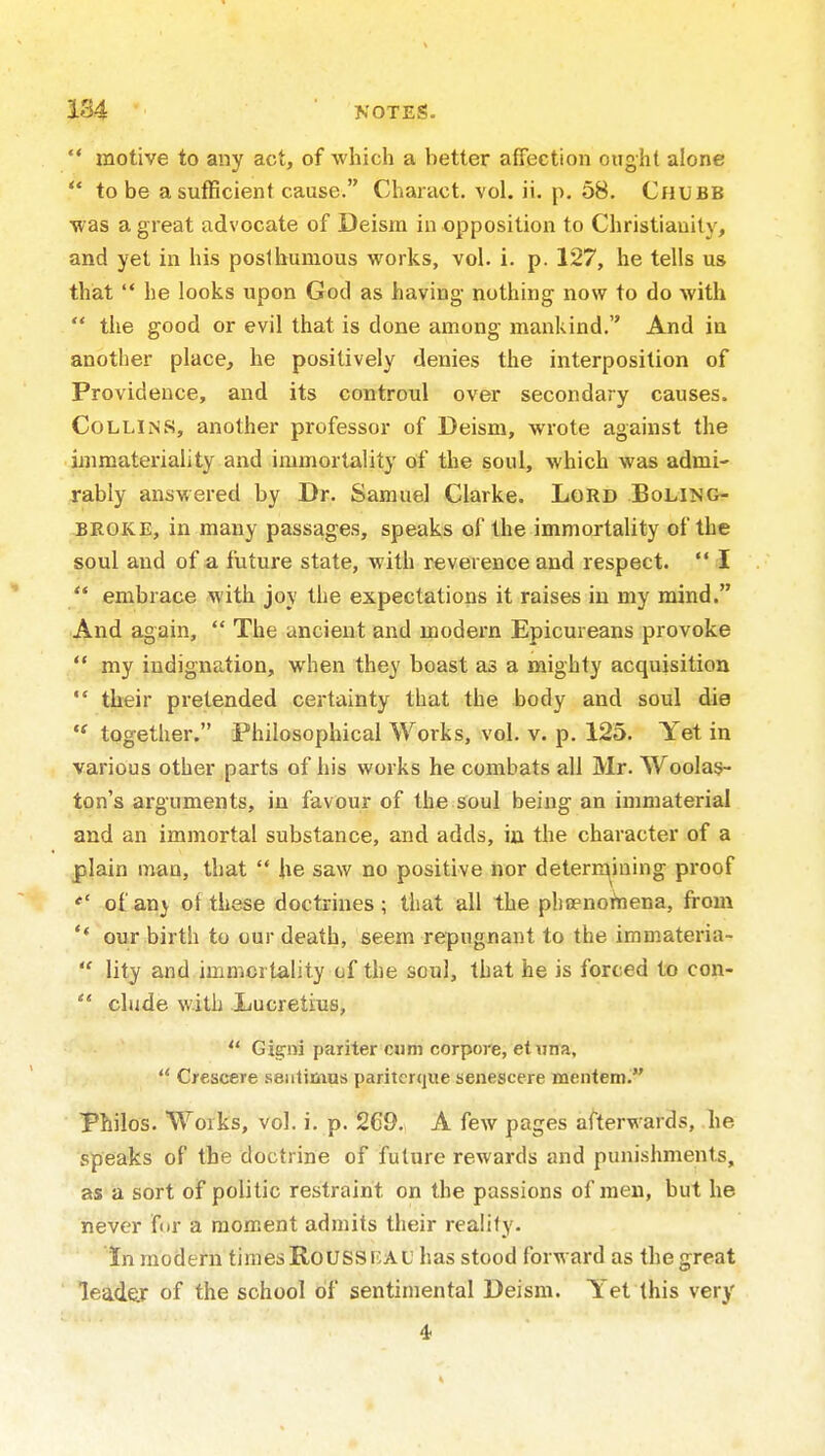  motive to any act, of which a better affection ought alone  to be a sufficient cause. Charact. vol. ii. p. 58. Chubb •was a great advocate of Deism in opposition to Christianity, and yet in his posthumous works, vol. i. p. 127, he tells us that  he looks upon God as having- nothing now to do with  the good or evil that is done among mankind. And in another place, he positively denies the interposition of Providence, and its controul over secondary causes. Collins, another professor of Deism, wrote against the immateriality and immortality of the soul, which was admi- rably answered by Dr. Samuel Clarke. Lord Boling- BROKE, in many passages, speaks of the immortality of the soul and of a future state, with reverence and respect.  I  embrace with joy the expectations it raises in my mind. And again,  The ancient and modern Epicureans provoke  my indignation, when they boast as a mighty acquisition  their pretended certainty that the body and soul die  together. Philosophical Works, vol. v. p. 125. Yet in various other parts of his works he combats all Mr. Woolas- ton's arguments, in favour of the soul being an immaterial and an immortal substance, and adds, in the character of a plain man, that  he saw no positive nor detern^iaing proof of anj ot these doctrines; that all the phcenohiena, from ** our birth to our death, seem repugnant to the immateria-  lity and immcrtality of the soul, that he is forced to con-  elude with Lucretius, *' Gigni par iter cum corpore, etuna,  Crescere .sentimus paritcrtjue senescere mentem. Philos. Works, vol. i. p. 269. A few pages afterwards, he speaks of the doctrine of future rewards and punishments, as a sort of politic restraint on the passions of men, but he never f(ir a moment admits their reality. in modern times Roussf,al' has stood forward as the great leader of the school of sentimental Deism. Yet this very 4