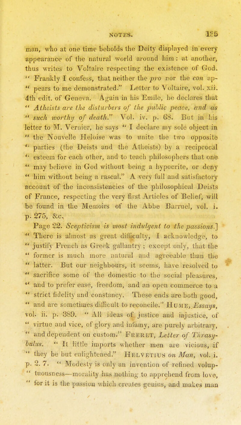 155 man, who at one time beholds the Deity displayed in every appearance of the natural world around him : at another, thus writes to Voltaire respecting the existence of God.  Frankly I confess, that neither the pro nor the con ap- *' pears to me demonstrated. Letter to Voltaire, vol. xii, 4th edit, of Geneva. Again in his Eniile, he declares that  Atheists are the disturbers of the pzihlic peace, and as  such worthy of death. Vol. iv. p. 68. But in his letter to M. Vernier, he says  I declare my sole object in  the Nouvelle Heloise was to unite the two Opposite  parties (the Deists and the Atheists) by a reciprocal  esteem for each other, and to teach philosophers that one  may believe in God without being- a hypocrite, or deny *' him without being a rascal. A very full and satisfactory account of the inconsistencies of the philosophical Deists of France, respecting the very first Articles of Belief, will be found in the Memoirs of the Abbe JJari-uel, vol. i. p. 275, &c, Page 22. Scepticism is most indvlqent to the passions.'}  There is almost as great difficulty, I acknowledge, to  justify French as Greek gallantry ; except only, that the  former is much more natural and agreeable than the  latter. But oui- neighbours, it seems, have resolved to *' sacrifice some of the domestic to the social pleasures, ** and to prefer ease, freedom, and an open commerce to a  strict lidelity and constancy. These ends are both good,  and are sometimes diiFicult to reconcile. tLuME, Essays, vol. ii. p. 389.  All ideas of justice and injustice, of  virtue and vice, of glory and infiamy, are purely arbitrary,  and dependent on custom. Freret, Letter of Thrasy- lulus.  It little imports whether men are vicious, if  they be but enlightened. Helvetius o/i Ma??, vol. i. p. 2. 7.  Modesty is only an invention of refined volup- tuousness—morality has nothing to apprehend from love, for it is tiie passion which creales genius, and makes man