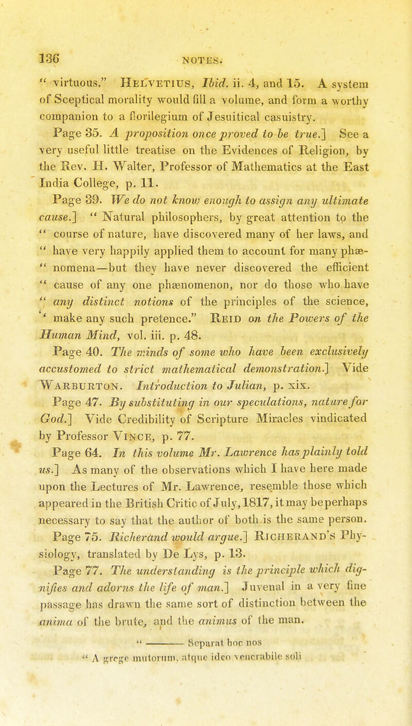  virtuous. HelVetius, Ibid. ii. 4, and 15. A system of Sceptical morality would fill a volume, and form a worthy companion to a florilegium of Jesuitical casuistry. Page 35. A proposition once proved to he trueJ] See a very useful little treatise on the Evidences of Religion, by the Kev. H. Walter, Professor of Mathematics at the East India College, p. 11. Page 39. We do not knov) enough to assign any ultimate cause.l  Natural philosophers, by great attention to the  course of nature, have discovered many of her laws, and  have very happily applied them to account for many phae-  nomena—but they have never discovered the efficient  cause of any one phaenomenon, nor do those who have  any distinct notions of the principles of the science, *' make any such pretence. E-EID on the Poioers of the Human Mind, vol. iii. p. 48. Page 40. The minds of some who have been exclusively accustomed to strict mathematical demonstration.] Vide Warburton. Introduction to Julian, p. xix. Page 47. By substituting in our specidations, nature for God.] Vide Credibility of Scripture Miracles vindicated by Professor ViNCE, p. 77. Page 64. In this volume Mr. Lawrence hasjjlainly told us.] As many of the observations which I have here made upon the Lectures of Mr. Lawrence, resemble those which appeared in the British Critic of July, 1817, it may beperhaps necessary to say that the author of botli is the same person. Page 75. Richerdnd would argue.] Richerand's Phy- . siology, translated by De Lys, p. 13. Page 77. The understanding is the principle which dig- nifies and adorns the life of man.] Juvenal in a very fine passage has drawn the same sort of distinction between the anima of the brute, and the animus of the man.  Sepui at Iioc nos  A j^rrgc mulonim, ntquc idco \eiici abile soli