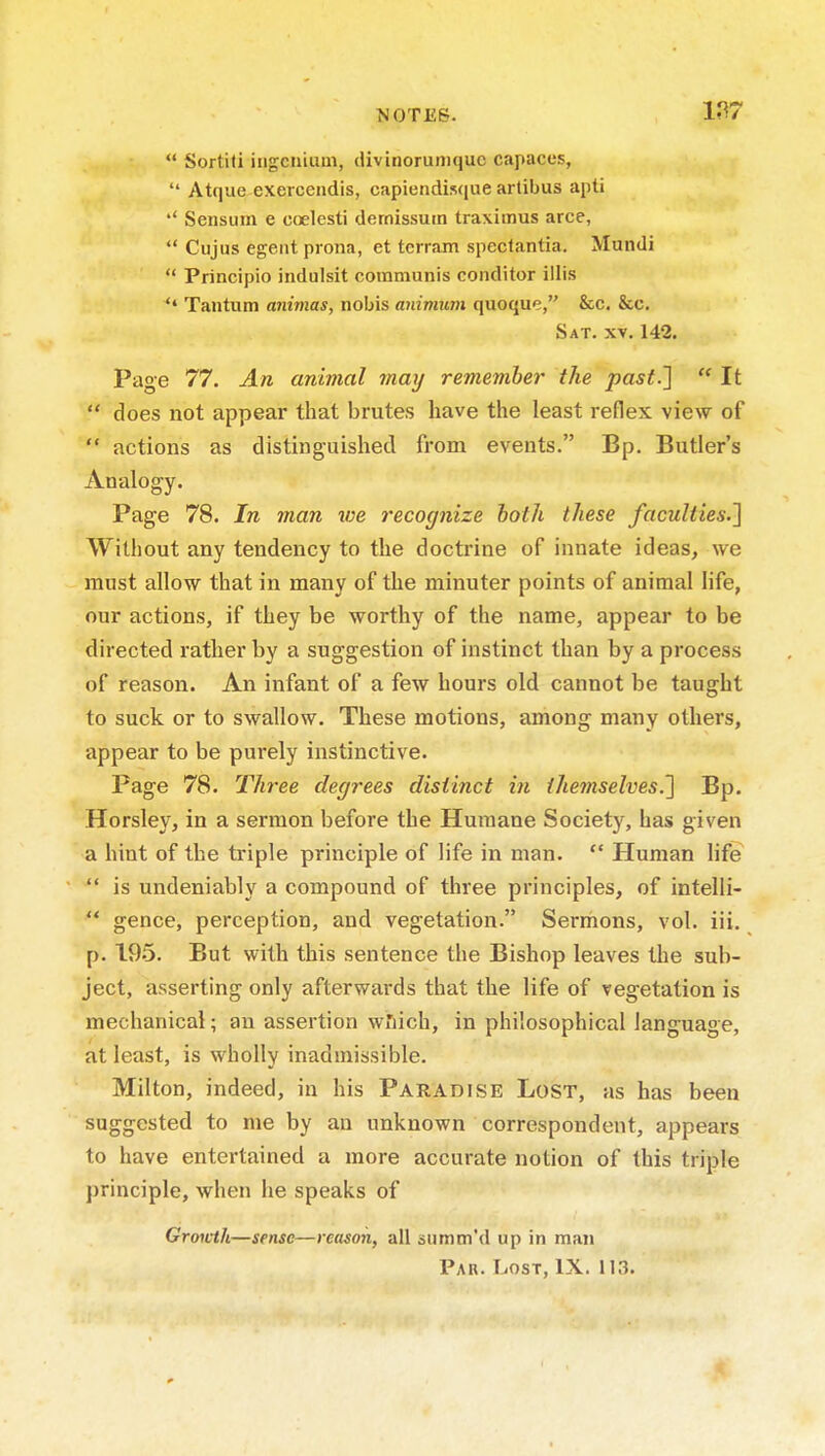  Sortiti iiigcniuui, divinoruniquc capaces,  Atque exercendis, capiendisque arlibus apti Seiisum e coelesti dernissuin traximus arce,  Cujus egentprona, et terrain speclantia. Mundi  Principio indulsit communis conditor illis  Tantum animas, nobis auimum quoque, &c, &c. Sat. XV. 142. Page 77. An animal may remember the past.]  It  does not appear that brutes have the least reflex view of  actions as distinguished from events. Bp. Butler's Analogy. Page 78. In man we recognize both these faculties.^ Without any tendency to the doctrine of innate ideas, we must allow that in many of the minuter points of animal life, our actions, if they be worthy of the name, appear to be directed rather by a suggestion of instinct than by a process of reason. An infant of a few hours old cannot be taught to suck or to swallow. These motions, among many others, appear to be purely instinctive. Page 78. Three degrees distinct in themselves.'] Bp. Horsley, in a sermon before the Humane Society, has given a hint of the triple principle of life in man.  Human life  is undeniably a compound of three principles, of intelli-  gence, perception, and vegetation. Sermons, vol. iii. p. 195. But with this sentence the Bishop leaves the sub- ject, asserting only afterwards that the life of vegetation is mechanical; an assertion wiiich, in philosophical language, at least, is wholly inadmissible. Milton, indeed, in his Paradise Lost, as has been suggested to me by an unknown correspondent, appears to have entertained a more accurate notion of this triple principle, when he speaks of GroiUh—sense—reason, all summ'd up in man Par. Lost, IX. 113.