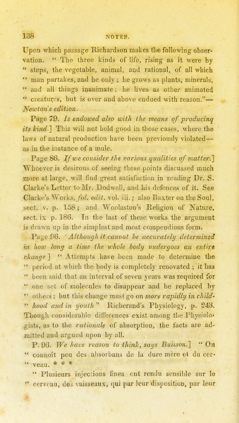 Upon which passage Richardson makes the following obser- vation.  The three kinds of life, rising as it were by  steps, the vegetable, animal, and rational, of all which  man partakes, and he only ; he grows as plants, minerals,  and all things inanimate; he lives as othec animated  creatures, but is over and above endued with reason.— Newton s edition. Page 79. Is endowed also with the means of producinq its kind-l This will not hold good in tliose cases, where the laws of natural production have been previously violated— as in the instance of a mule. Page 86. Jf we consider the various qualities of matter,'] Whoever is desirous of seeing these points discussed much more at large, will find great satisfaction in reading Dr. S. Clarke's Letter to Mr. Dodwell, and Lis defences of it. See Clarke's Works.ybZ. edit. vol. iii.; also Baxter on the Soul, sect. v. p. 158 ; and Woolaston's Religion of Nature, sect, ix p. 186. In the last of these works the argument is drawn up in the simplest and most compendious form. Page 96. ' Although it cannot he accurately determined in how long a time the whole body undergoes an entire change ]  Attempts have been made to determine the  period at which the body is completely renovated ; it has  been said that an interval of seven years was required for  one set of molecules to disappear and be replaced by  others; but this change must go on more rapidly in child' hood and in youth  Richeraud's Physiology, p- 243. Though considerable diflerences exist among the Physio!o'< .gists, as to the rationale of absorption, the facts are ad- mitted and argued upon by all. P. 96. We have reason to think, says Buisson.]  On  connolt peu des absorbans de la dure mere et du cer-  veau. * * *  Plusieurs injections fines cnt rendu sensible sur le  cervoau, de.> vaisseaux, qui par leur disposition, par leur