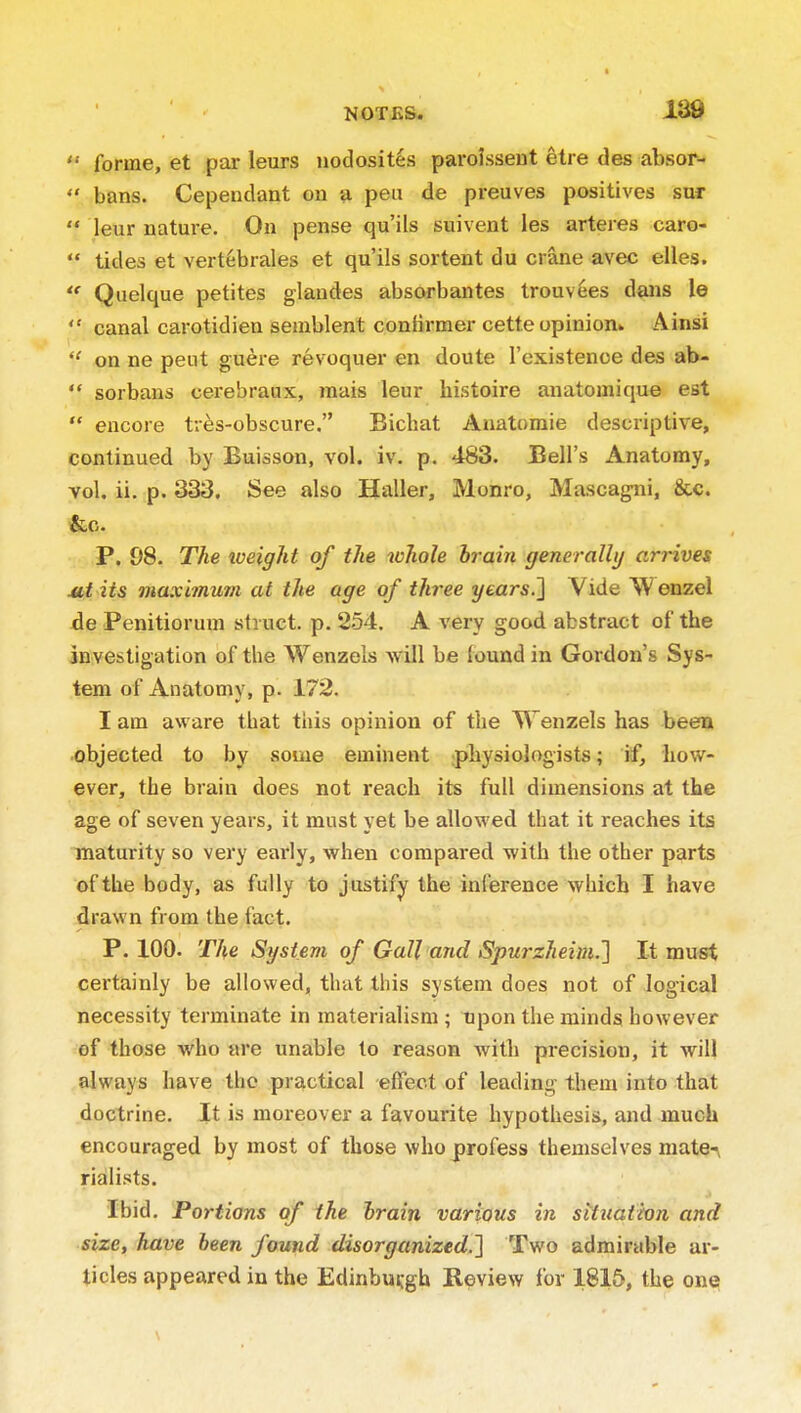 forme, et par leurs nodosit^s paroissent etre des absor-  bans. Cependant on ¥i peu de preuves positives sur  leur nature. On pense qu'ils suivent les arteres caro-  tides et vertebrales et qu'ils sortent du crane avec eiles. Quelque petites glaudes absorbantes trouvees dans le  canal carotidien seaiblent confirmer cette opinion^ Ainsi  on ne pent guere revoquer en doute I'existenoe des ab-  sorbans cerebraux, raais leur histoire anatomique est  encore tr^s-obscure, Bichat Aiiatomie descriptive, continued by Buisson, vol. iv. p. 483. Bell's Anatomy, vol. ii. p. 333. See also Haller, Monro, Mascagni, &c. &c. P. 98. The iveight of the whole hrain generally arrives Mi its maximum at the age of three years.'] Vide Wenzel de Penitiorum struct, p. 254. A very good abstract of the investigation of the Wenzels will be lound in Gordon's Sys- tem of Anatomy, p. 172. I am aware that this opinion of the Wenzels has been objected to by some eminent physiologists; if, liow- ever, the brain does not reach its full dimensions at the age of seven years, it must yet be allowed that it reaches its maturity so very early, when compared with the other parts of the body, as fully to justify the inference which I have drawn from the fact. P. 100. The System of Gall and Spurzheim.} It must certainly be allowed, that this system does not of logical necessity terminate in materialism ; upon the minds however of those who are unable to reason with precision, it will always have the practical effect of leading them into that doctrine. It is moi-eover a favourite hypothesis, and much encouraged by most of those who profess themselves mate-\ rialists. ibid. Portions of the hrain various in situation and size, have been found disorganized.'} Two admirable ar- ticles appeared in the Edinburgh Review for 1815, the one