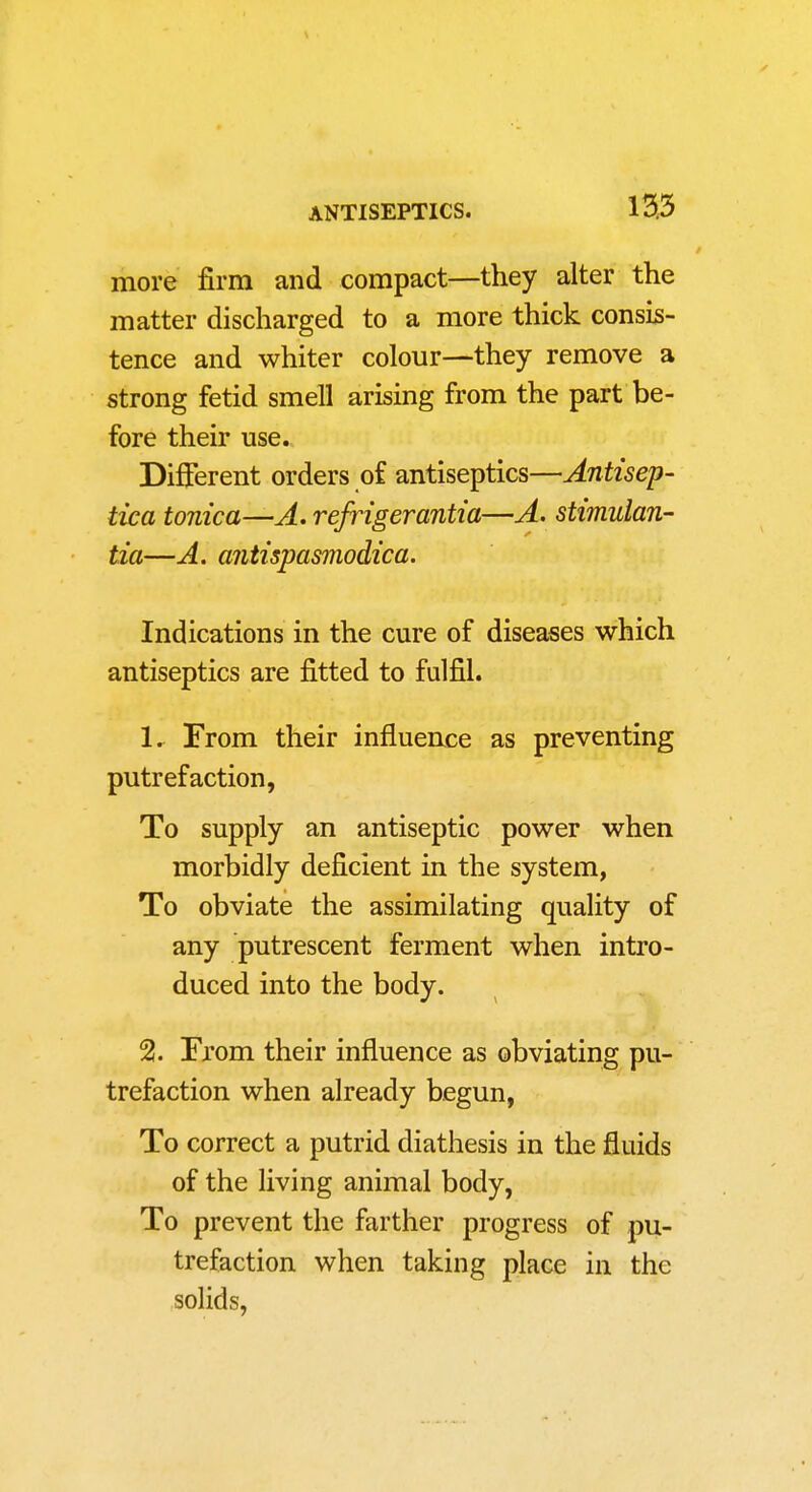 more firm and compact—they alter the matter discharged to a more thick consis- tence and whiter colour—they remove a strong fetid smell arising from the part be- fore their use. Different orders of antiseptics—Antisep- tica tonica—A. refrigerantia—A> stimulan- tia—A. antispasmodica. Indications in the cure of diseases which antiseptics are fitted to fulfil. 1. ^ From their influeuce as preventing putrefaction, To supply an antiseptic power when morbidly deficient in the system, To obviate the assimilating quality of any putrescent ferment when intro- duced into the body. 2. From their influence as obviating pu- trefaction when already begun, To correct a putrid diathesis in the fluids of the living animal body. To prevent the farther progress of pu- trefaction when taking place in the solids,