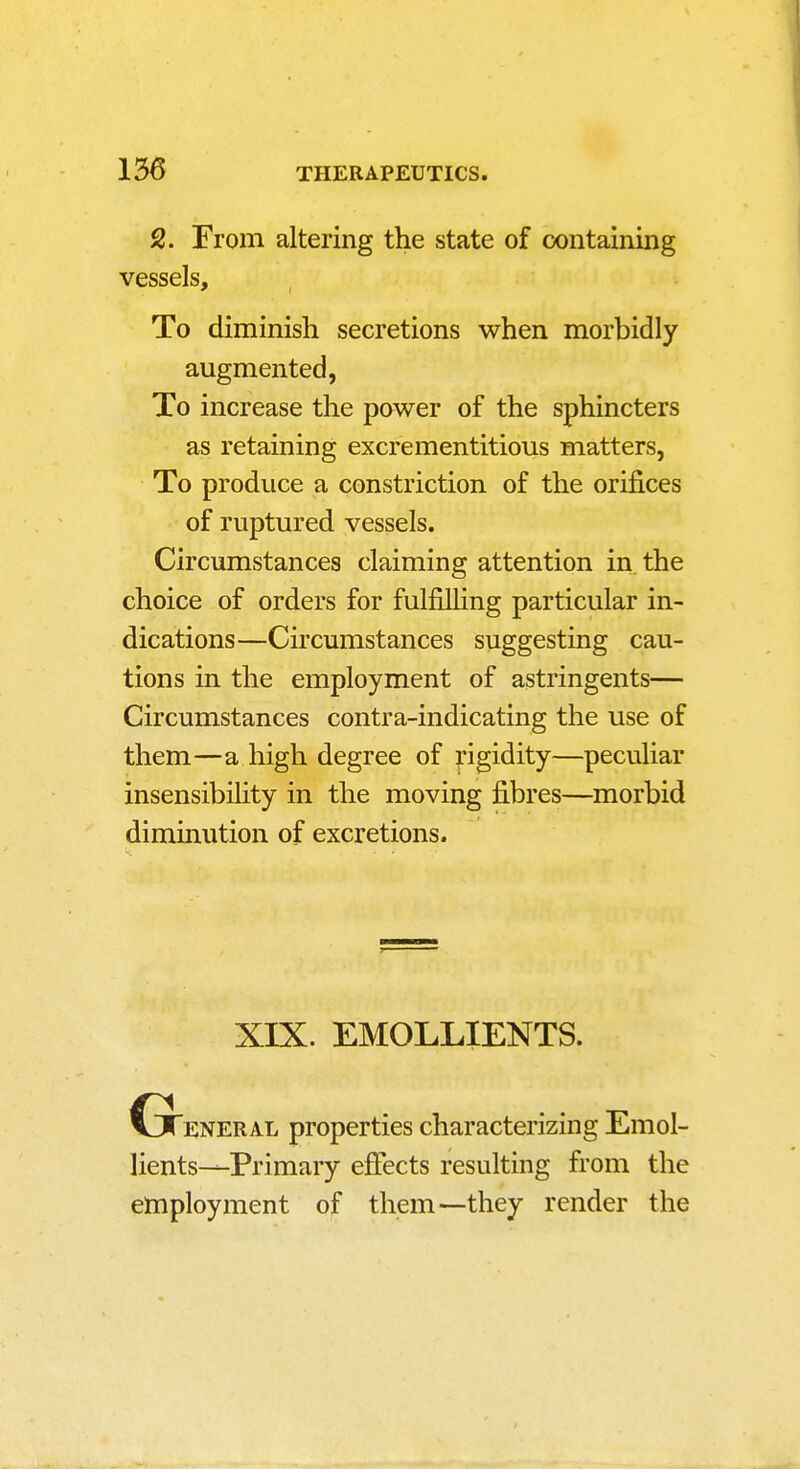 2. From altering the state of containing vessels. To diminish secretions when morbidly augmented, To increase the power of the sphincters as retaining excrementitious matters, To produce a constriction of the orifices of ruptured vessels. Circumstances claiming attention in the choice of orders for fulfilHng particular in- dications—Circumstances suggesting cau- tions in the employment of astringents— Circumstances contra-indicating the use of them—a high degree of pgidity—peculiar insensibility in the moving fibres—morbid diminution of excretions. XIX. EMOLLIENTS. Gteneral properties characterizing Emol- lients—Primary effects resulting from the employment of them—they render the