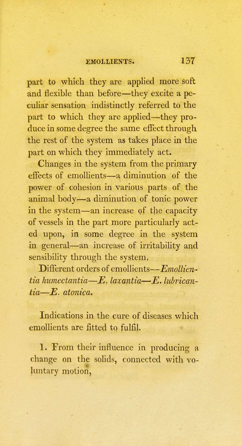 part to whicli they are applied more soft and flexible than before—they excite a pe- culiar sensation indistinctly referred to the part to which they are applied—they pro- duce in some degree the same effect through the rest of the system as takes place in the part on which they immediately act. Changes in the system from the primary effects of emollients—a diminution of the power of cohesion in various parts of the animal body—a diminution of tonic power in the system—an increase (?f the capacity of vessels in the part more particularly act- ed upon, in some degree in the system in general—an increase of irritabihty and sensibility through the system. Different orders of emollients—Emolh'eii' tia humectantia—JE. laxantia—E. lubrican- tia—E. atontca. Indications in the cure of diseases which emollients are fitted to fulfil. 1. From their influence in producing a change on the solids, connected with vo- luntary motion.