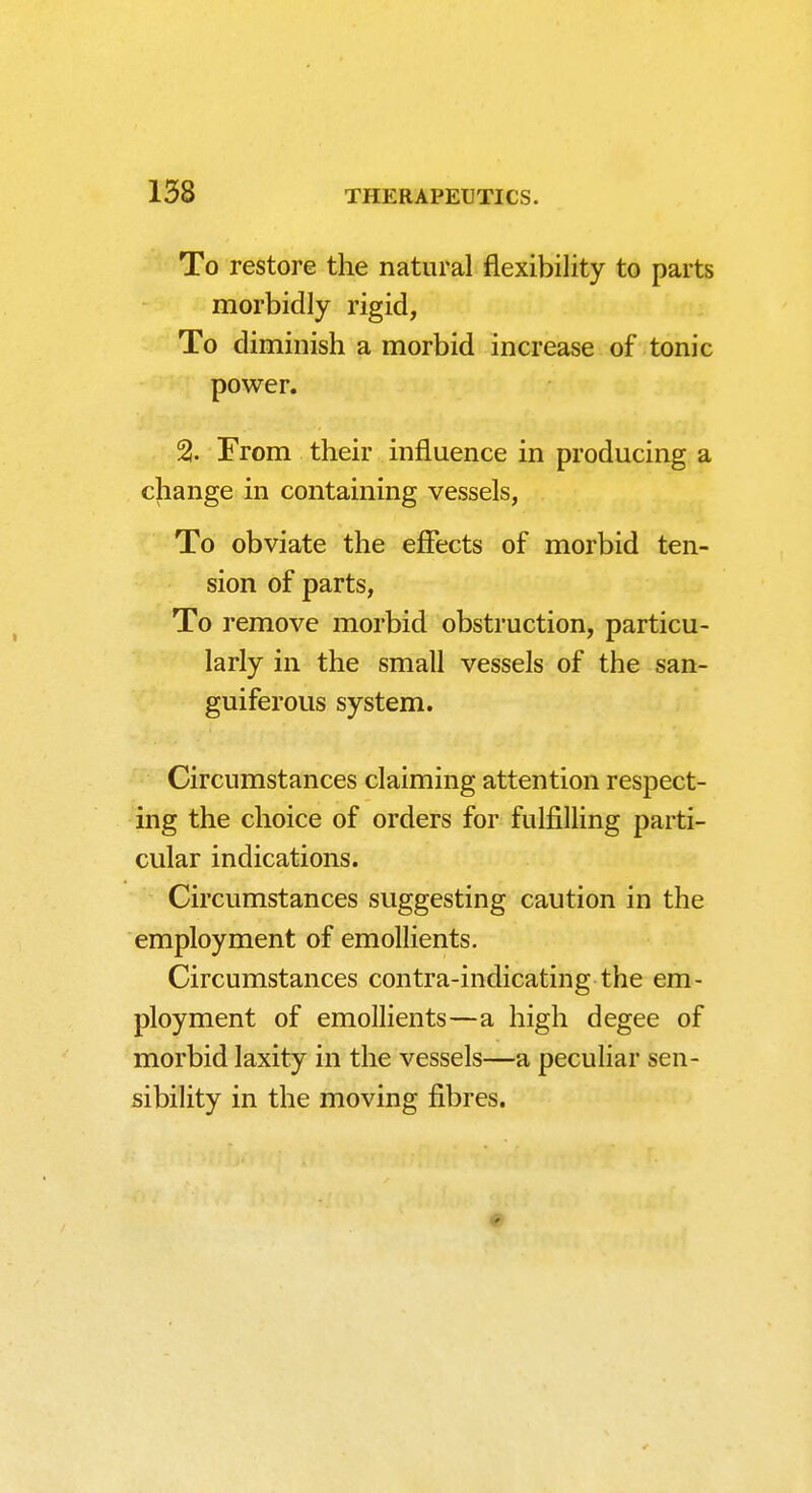 To restore the natural flexibility to parts morbidly rigid, To diminish a morbid increase of tonic power. 2. From their influence in producing a change in containing vessels, To obviate the efiects of morbid ten- sion of parts, To remove morbid obstruction, particu- larly in the small vessels of the san- guiferous system. Circumstances claiming attention respect- ing the choice of orders for fulfilling parti- cular indications. Circumstances suggesting caution in the employment of emollients. Circumstances contra-indicating the em- ployment of emollients—a high degee of morbid laxity in the vessels—a peculiar sen- sibility in the moving fibres.
