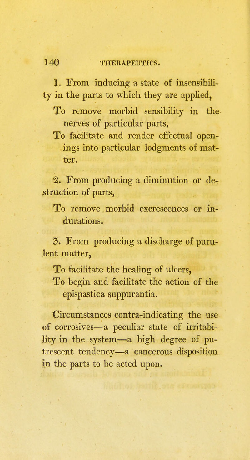 1. From inducing a state of insensibili- ty in the parts to which they are applied, To remove morbid sensibility in the nerves of particular parts, To facilitate and render effectual open- ings into particular lodgments of mat- ter. ■% From producing a diminution or de^ struction of parts, To remove morbid excrescences or in- durations. 3. From producing a discharge of puru- lent matter, To facilitate the healing of ulcers, To begin and facilitate the action of the epispastica suppurantia. Circumstances contra-indicating the use of corrosives—a peculiar state of irritabir- lity in the system—a high degree of pu- trescent tendency—a cancerous disposition m the parts to be acted upon.