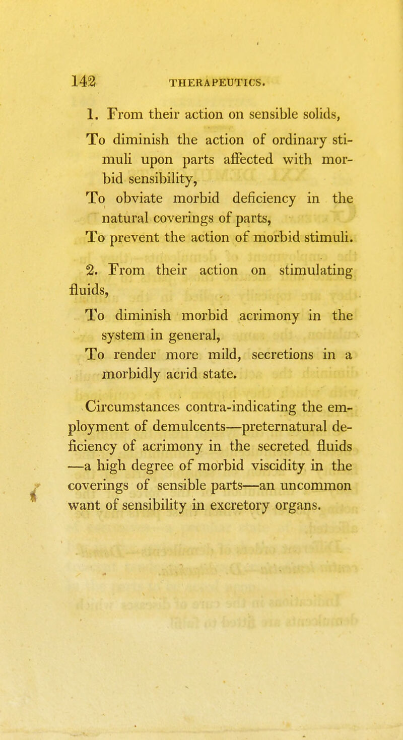 1. From their action on sensible solids, To diminish the action of ordinary sti- muli upon parts affected with mor- bid sensibility, To obviate morbid deficiency in the natural coverings of parts, To prevent the action of morbid stimuli.. % From their action on stimulating fluids, To diminish morbid acrimony in the system in general, To render more mild, secretions in a morbidly acrid state. Circumstances contra-indicating the em- ployment of demulcents—preternatural de- ficiency of acrimony in the secreted fluids —a high degree of morbid viscidity in the coverings of sensible parts—an uncommon want of sensibihty in excretory organs.