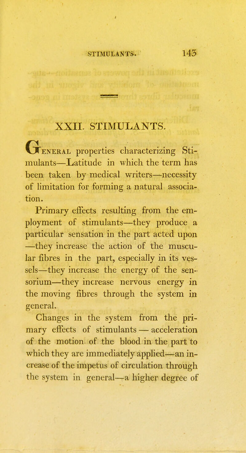 XXII. STIMULANTS. Gteneral properties characterizing Sti- mulants—Latitude in which the term has been taken by medical writers—necessity of limitation for forming a natural associa- tion. Primary effects resulting from the em- ployment of stimulants—they produce a particular sensation in the part acted upon —they increase the action of the muscu- lar fibres in the part, especially in its ves- sels—they increase the energy of the sen- sorium—they increase nervous energy in the moving fibres through the system in general. Changes in the system from the pri- mary effects of stimulants — acceleration of the motion, of the blood in the part to which they are immediately applied—an in- crease of the impetus of circulation through the system in general—a higher degree of