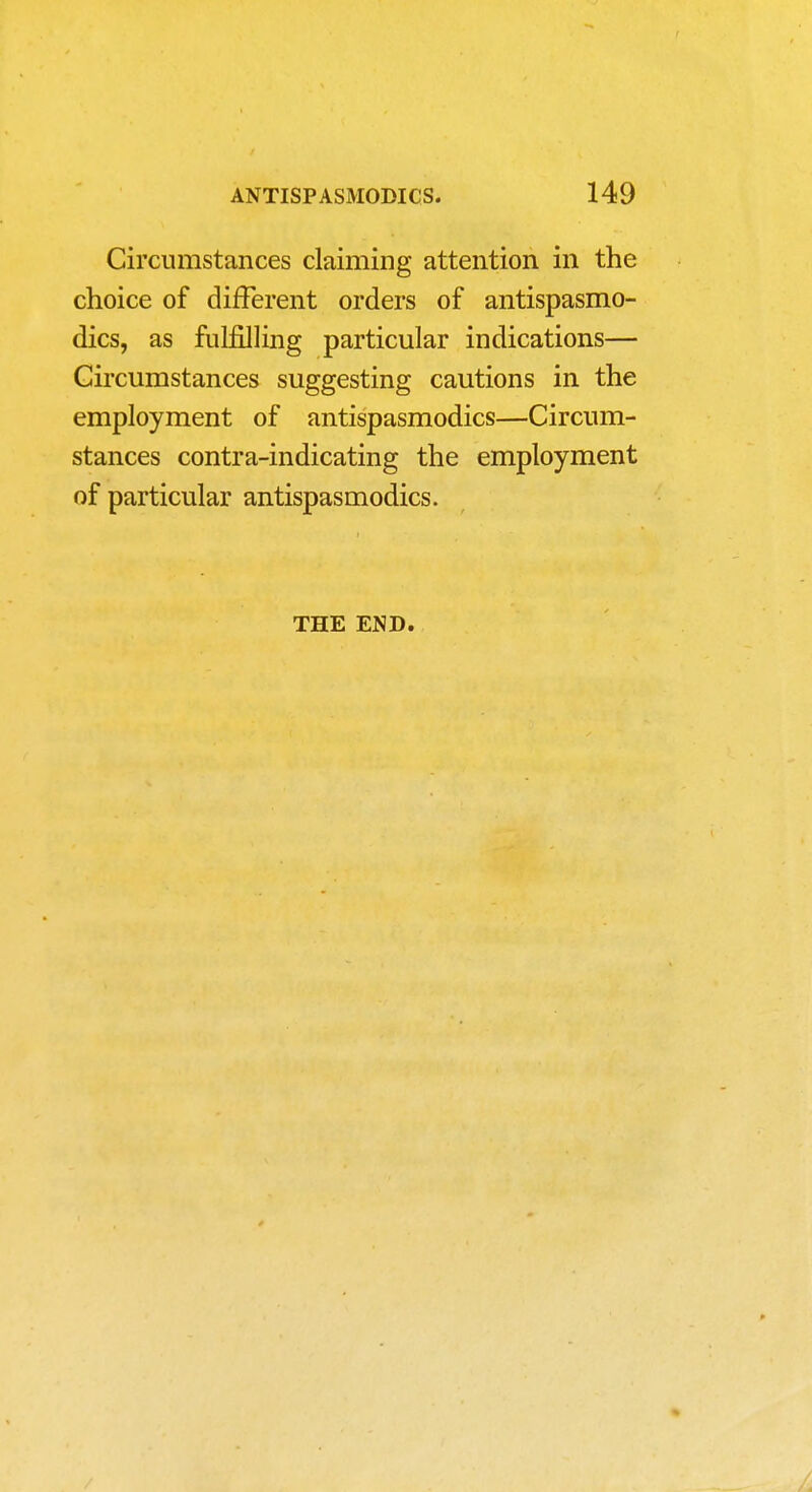 Circumstances claiming attention in the choice of different orders of antispasmo- dics, as fulfilling particular indications— Circumstances suggesting cautions in the employment of antispasmodics—Circum- stances contra-indicating the employment of particular antispasmodics. THE END.