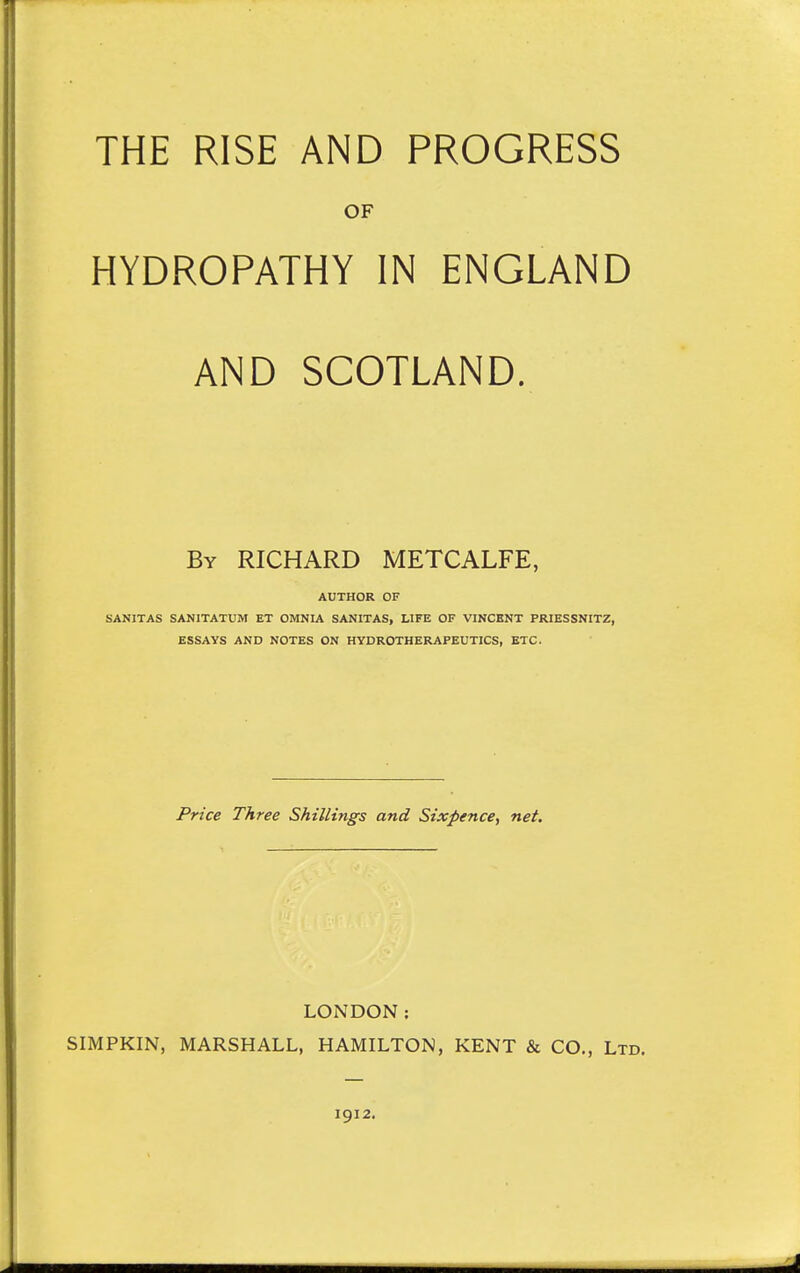 THE RISE AND PROGRESS OF HYDROPATHY IN ENGLAND AND SCOTLAND, By RICHARD METCALFE, AUTHOR OF SANITAS SANITATUM ET OMNIA SANITAS, LIFE OF VINCENT PRIESSNITZ, ESSAYS AND NOTES ON HYDROTHERAPEUTICS, ETC. Price Three Shillings and Sixpence, net. LONDON: SIMPKIN, MARSHALL, HAMILTON, KENT & CO., Ltd. 1912.