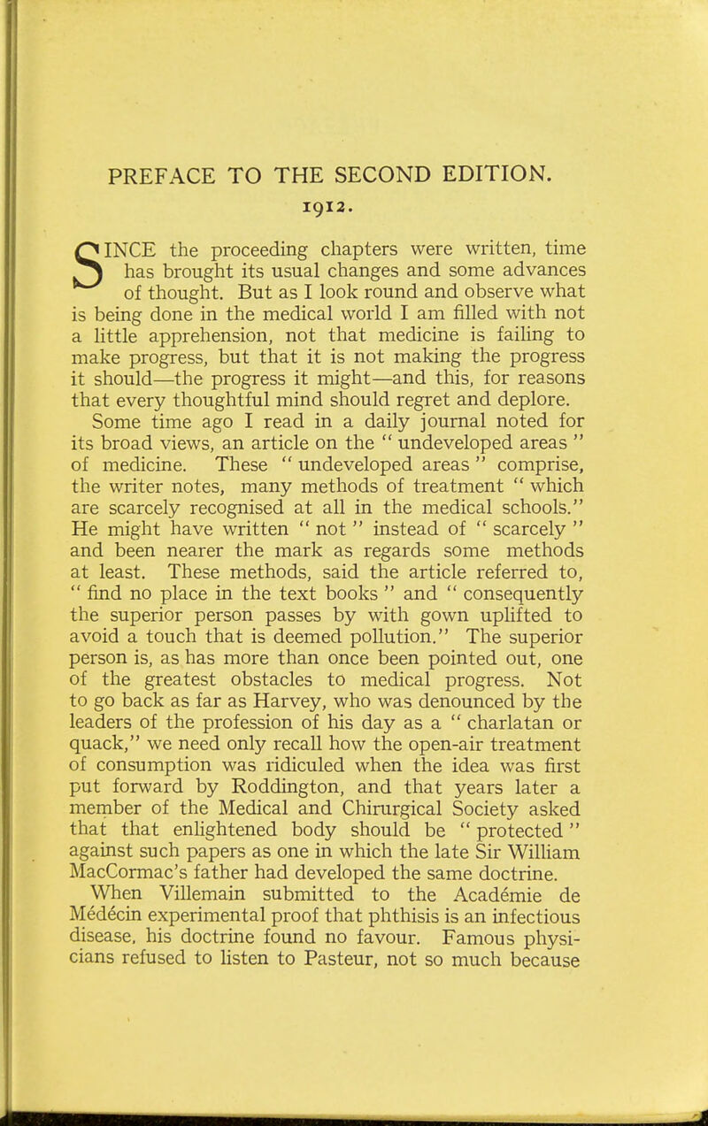 PREFACE TO THE SECOND EDITION. 1912. SINCE the proceeding chapters were written, time has brought its usual changes and some advances of thought. But as I look round and observe what is being done in the medical world I am filled with not a little apprehension, not that medicine is failing to make progress, but that it is not making the progress it should—the progress it might—and this, for reasons that every thoughtful mind should regret and deplore. Some time ago I read in a daily journal noted for its broad views, an article on the  undeveloped areas  of medicine. These  undeveloped areas  comprise, the writer notes, many methods of treatment  which are scarcely recognised at all in the medical schools. He might have written  not instead of  scarcely  and been nearer the mark as regards some methods at least. These methods, said the article referred to,  find no place in the text books  and  consequently the superior person passes by with gown uphfted to avoid a touch that is deemed pollution. The superior person is, as has more than once been pointed out, one of the greatest obstacles to medical progress. Not to go back as far as Harvey, who was denounced by the leaders of the profession of his day as a  charlatan or quack, we need only recall how the open-air treatment of consumption was ridiculed when the idea was first put forward by Roddington, and that years later a member of the Medical and Chirurgical Society asked that that enlightened body should be  protected against such papers as one in which the late Sir William MacCormac's father had developed the same doctrine. When Villemain submitted to the Academic de Medecin experimental proof that phthisis is an infectious disease, his doctrine found no favour. Famous physi- cians refused to listen to Pasteur, not so much because