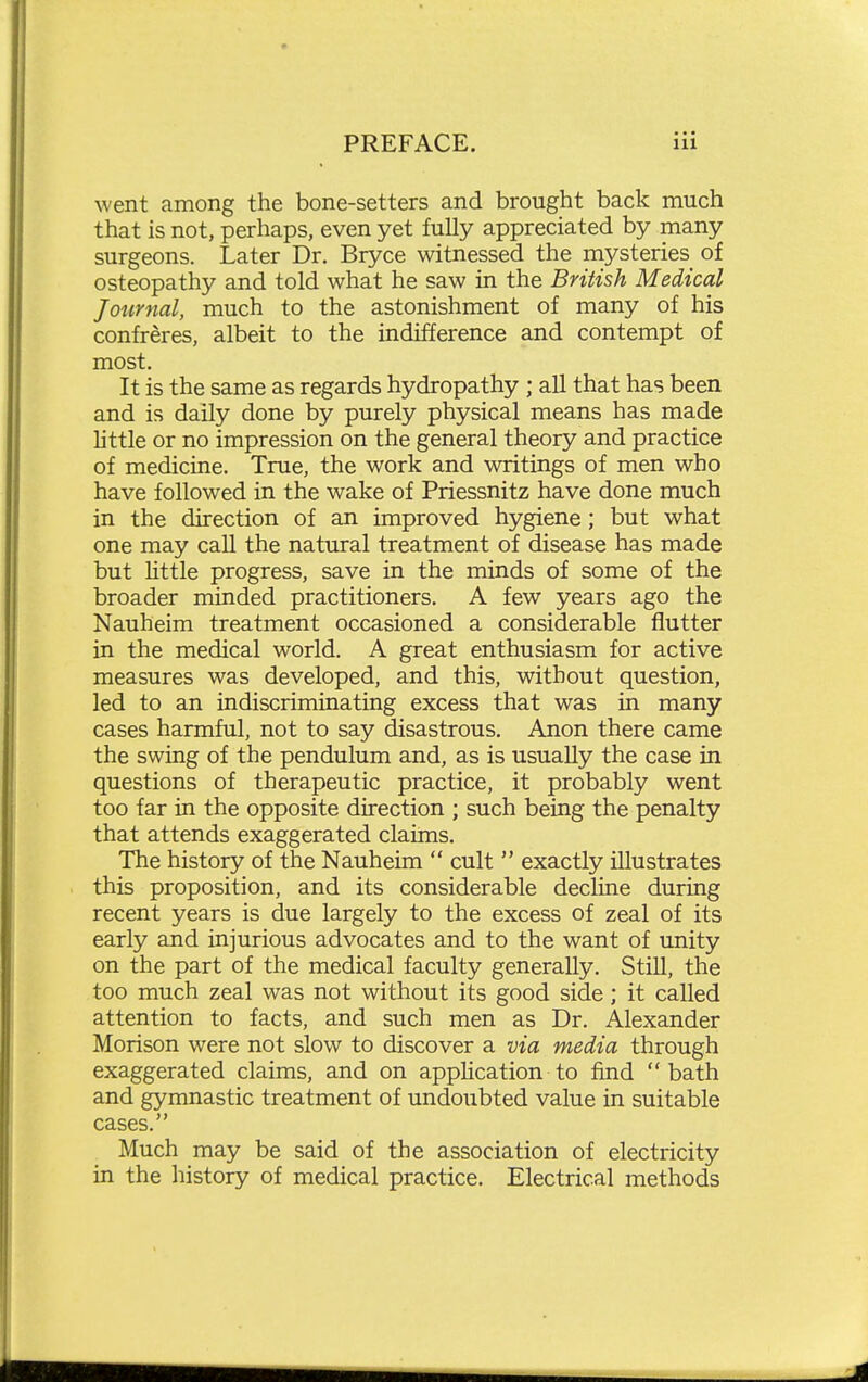 went among the bone-setters and brought back much that is not, perhaps, even yet fully appreciated by many surgeons. Later Dr. Bryce witnessed the mysteries of osteopathy and told what he saw in the British Medical Journal, much to the astonishment of many of his confreres, albeit to the indifference and contempt of most. It is the same as regards hydropathy ; all that has been and is daily done by purely physical means has made httle or no impression on the general theory and practice of medicine. True, the work and writings of men who have followed in the wake of Priessnitz have done much in the direction of an improved hygiene; but what one may call the natural treatment of disease has made but Httle progress, save in the minds of some of the broader minded practitioners. A few years ago the Nauheim treatment occasioned a considerable flutter in the medical world. A great enthusiasm for active measures was developed, and this, without question, led to an indiscriminating excess that was in many cases harmful, not to say disastrous. Anon there came the swing of the pendulum and, as is usually the case in questions of therapeutic practice, it probably went too far in the opposite direction ; such being the penalty that attends exaggerated claims. The history of the Nauheim  cult  exactly illustrates this proposition, and its considerable decline during recent years is due largely to the excess of zeal of its early and injurious advocates and to the want of unity on the part of the medical faculty generally. Still, the too much zeal was not without its good side; it called attention to facts, and such men as Dr. Alexander Morison were not slow to discover a via media through exaggerated claims, and on application to find bath and gymnastic treatment of undoubted value in suitable cases. Much may be said of the association of electricity in the history of medical practice. Electrical methods